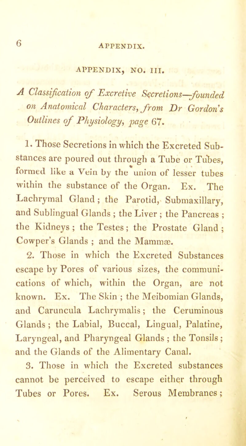 APPENDIX, NO. III. A Classification ofi Excretive Secretions—founded on Anatomical Characters, from Dr Gordons Outlines ofi Physiology, 'page 67. !• Those Secretions in which the Excreted Sub- stances are poured out through a Tube or Tubes, formed like a Vein by the union of lesser tubes within the substance of the Organ. Ex. The Lachrymal Gland; the Parotid, Submaxillary, and Sublingual Glands ; the Liver ; the Pancreas ; the Kidneys ; the Testes; the Prostate Gland ; Cowper’s Glands ; and the Mammas. 2. Those in which the Excreted Substances escape by Pores of various sizes, the communi- cations of which, within the Organ, are not known. Ex. The Skin ; the Meibomian Glands, and Caruncula Lachrymalis; the Ceruminous Glands ; the Labial, Buccal, Lingual, Palatine, Laryngeal, and Pharyngeal Glands ; the Tonsils; and the Glands of the Alimentary Canal. 3. Those in which the Excreted substances cannot be perceived to escape either through Tubes or Pores. Ex. Serous Membranes;