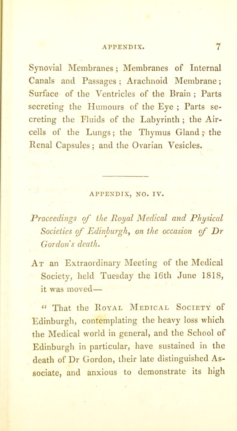 Synovial Membranes; Membranes of Internal Canals and Passages ; Arachnoid Membrane; Surface of the Ventricles of the Brain ; Parts secreting the Humours of the Eye ; Parts se- creting the Fluids of the Labyrinth ; the Air- cells of the Lungs; the Thymus Gland ;• the Renal Capsules; and the Ovarian Vesicles. APPENDIX, NO. IV. Proceedings of the Royal Medical and Physical Societies cf Edinburgh, on the occasion (f Dr Gordon s death. At an Extraordinary Meeting of the Medical Society, held Tuesday the 16th June 1818, it was moved— “ That the Royal Medical Society of Edinburgh, contemplating the heavy loss which the Medical world in general, and the School of Edinburgh in particular, have sustained in the death of Dr Gordon, their late distinguished As- sociate, and anxious to demonstrate its high