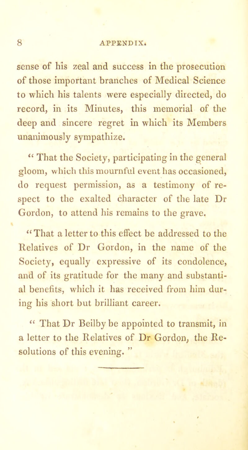 sense of his zeal and success in the prosecution of those important branches of Medical Science to which his talents were especially directed, do record, in its Minutes, this memorial of the deep and sincere regret in which its Members unanimously sympathize. “ That the Society, participating in the general gloom, which this mournful event has occasioned, do request permission, as a testimony of re- spect to the exalted character of the late Dr Gordon, to attend his remains to the grave. “ That a letter to this effect be addressed to the Relatives of Dr Gordon, in the name of the Society, equally expressive of its condolence, and of its gratitude for the many and substanti- al benefits, which it has received from him dur- ing his short but brilliant career. “ That Dr Beilby be appointed to transmit, in a letter to the Relatives of Dr Gordon, the Re- solutions of this evening. ”