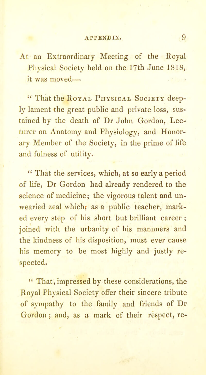 At an Extraordinary Meeting of the Royal Physical Society held on the 17th June ISIS, it was moved— “ That the Royal Physical Society deep- ly lament the great public and private loss, sus- tained by the death of Dr John Gordon, Lec- turer on Anatomy and Physiology, and Honor- ary Member of the Society, in the prime of life and fulness of utility. “ That the services, which, at so early a period of life, Dr Gordon had already rendered to the science of medicine; the vigorous talent and un- wearied zeal which; as a public teacher, mark- ed every step of his short but brilliant career ; joined with the urbanity of his mannners and the kindness of his disposition, must ever cause his memory to be most highly and justly re- spected. “ That, impressed by these considerations, the Royal Physical Society offer their sincere tribute of sympathy to the family and friends of Dr Gordon; and, as a mark of their respect, re-