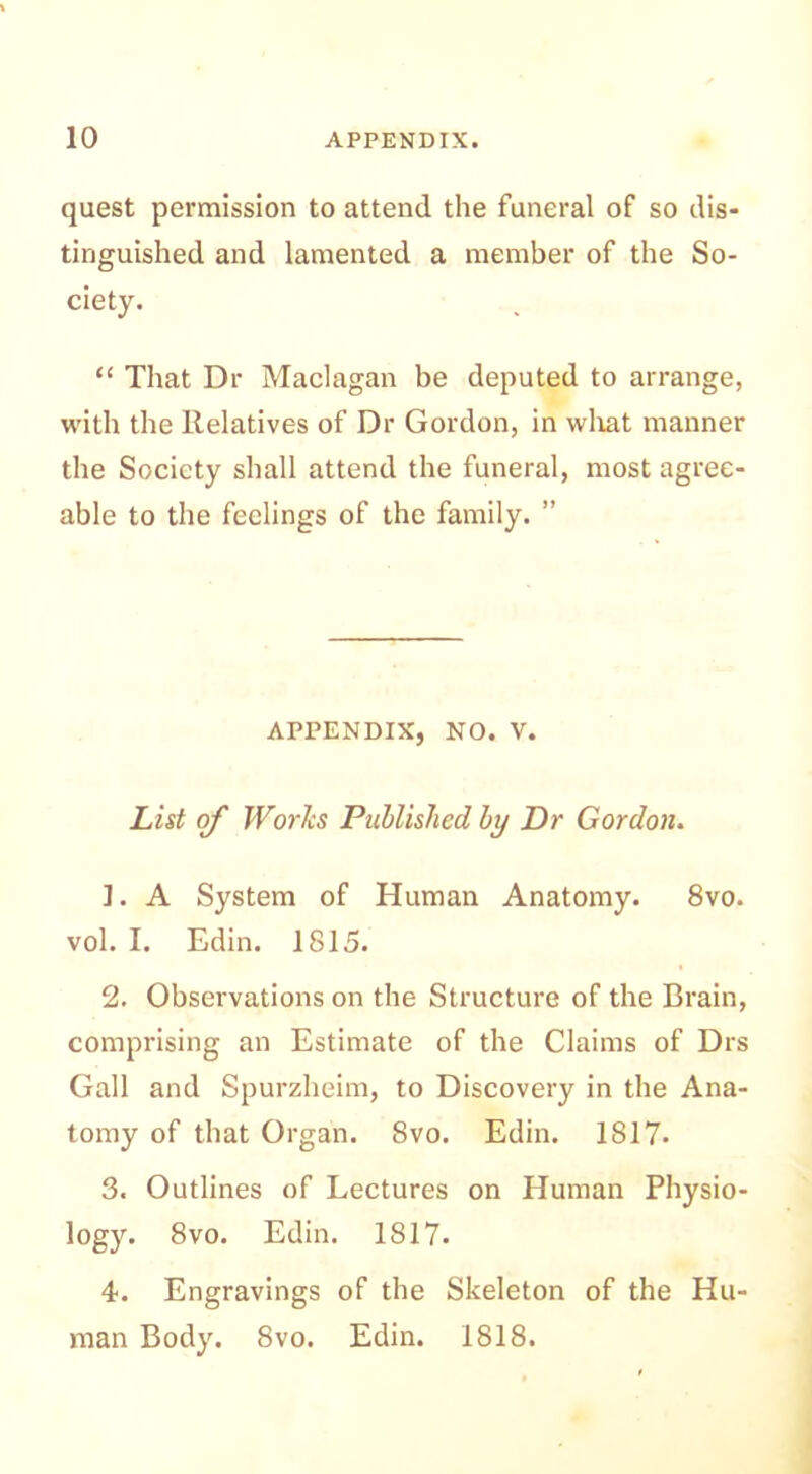quest permission to attend the funeral of so dis- tinguished and lamented a member of the So- ciety. “ That Dr Maclagan be deputed to arrange, with the Relatives of Dr Gordon, in what manner the Society shall attend the funeral, most agree- able to the feelings of the family. ” APPENDIX, NO. V. List of Works Published by Dr Gordon. 1. A System of Human Anatomy. 8vo. vol. I. Edin. 1815. 2. Observations on the Structure of the Brain, comprising an Estimate of the Claims of Drs Gall and Spurzheim, to Discovery in the Ana- tomy of that Organ. 8vo. Edin. 1817- 3. Outlines of Lectures on Human Physio- logy. 8vo. Edin. 1817. 4. Engravings of the Skeleton of the Hu- man Body. 8vo. Edin. 1818.