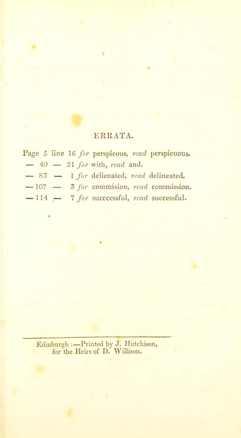 ERRATA. Page 5 line 16 for perspicous, read perspicuous. — 40 — 21 for with, read and. — 83 — 1 for delienated, read delineated. — 107 — 5 for commision, read commission. — 114 — 7 for succcessful, read successful. Edinburgh :—Printed by J. Hutchison, for the Heirs of D. Willison.
