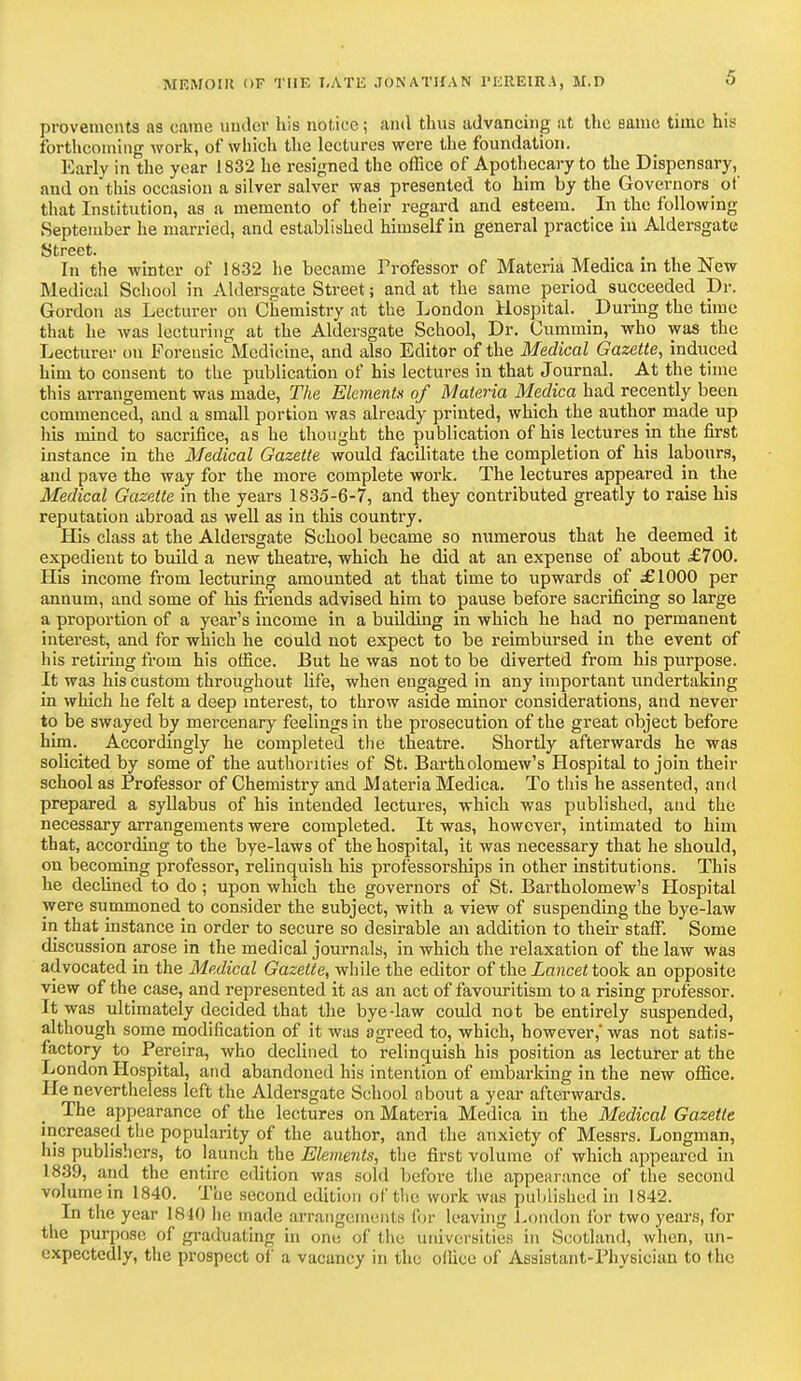 provements as came under his notice; and thus advancing at the same time his forthcoming work, of which the lectures were the foundation. Early in the year 1832 he resigned the office of Apothecary to the Dispensary, and on this occasion a silver salver was presented to him by the Governors of that Institution, as a memento of their regard and esteem. In the following September he married, and established himself in general practice in Aldersgate Street. In the winter of 1832 he became Professor of Materia Medica in the New Medical School in Aldersgate Street; and at the same period succeeded Dr. Gordon as Lecturer on Chemistry at the London Hospital. _ During the time that he was lecturing at the Aldersgate School, Dr. Cummin, who was the Lecturer on Forensic Medicine, and also Editor of the Medical Gazette, induced him to consent to the publication of his lectures in that Journal. At the time this arrangement was made, The Elements of Materia Medica had recently been commenced, and a small portion was already printed, which the author made up his mind to sacrifice, as he thought the publication of his lectures in the first instance in the Medical Gazette would facilitate the completion of his labours, and pave the way for the more complete work. The lectures appeared in the Medical Gazette in the years 1835-6-7, and they contributed greatly to raise his reputation abroad as well as in this country. His class at the Aldersgate School became so numerous that he deemed it expedient to build a new theatre, which he did at an expense of about £700. His income from lecturing amounted at that time to upwards of £1000 per annum, and some of his friends advised him to pause before sacrificing so large a proportion of a year's income in a building in which he had no permanent interest, and for which he could not expect to be reimbursed in the event of his retiring from his office. But he was not to be diverted from his purpose. It wa3 his custom throughout life, when engaged in any important undertaking in which he felt a deep interest, to throw aside minor considerations, and never to be swayed by mercenary feelings in the prosecution of the great object before him. Accordingly he completed the theatre. Shortly afterwards he was solicited by some of the authorities of St. Bartholomew's Hospital to join their school as Professor of Chemistry and Materia Medica. To this he assented, and prepared a syllabus of his intended lectures, which was published, and the necessary arrangements were completed. It was, however, intimated to him that, according to the bye-laws of the hospital, it was necessary that he should, on becoming professor, relinquish his professorships in other institutions. This he declined to do; upon which the governors of St. Bartholomew's Hospital were summoned to consider the subject, with a view of suspending the bye-law in that instance in order to secure so desirable an addition to their staff. Some discussion arose in the medical journals, in which the relaxation of the law was advocated in the Medical Gazette, while the editor of the Lancet took an opposite view of the case, and represented it as an act of favouritism to a rising professor. It was ultimately decided that the bye-law could not be entirely suspended, although some modification of it was agreed to, which, however,' was not satis- factory to Pereira, who declined to relinquish his position as lecturer at the London Hospital, and abandoned his intention of embarking in the new office. He nevertheless left the Aldersgate School about a year afterwards. The appearance of the lectures on Materia Medica in the Medical Gazette increased the popularity of the author, and the anxiety of Messrs. Longman, his publishers, to launch the Elements, the first volume of which appeared in 1839, and the entire edition was sold before the appearance of the second volume in 1840. The second edition of the. work was published in 1842. In the year 1810 lie made arrangements for leaving London For two years, for the purpose of graduating in one of the universities in Scotland, when, un- expectedly, the prospect of a vacancy in the office of Assistant-Phvsician to the