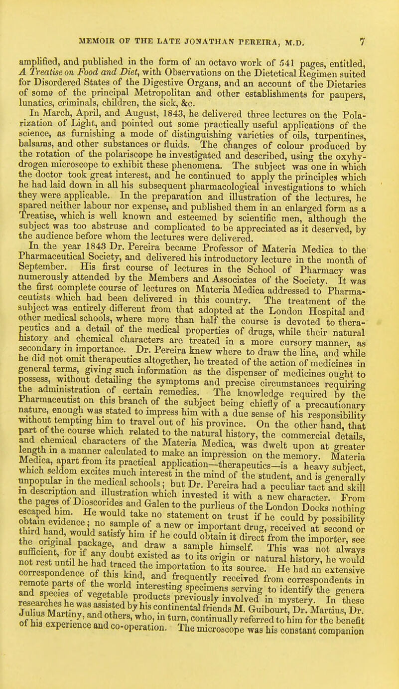 amplified, and published in the form of an octavo work of 541 pages, entitled, A Treatise on Food and Diet, with Observations on the Dietetical Regimen suited for Disordered States of the Digestive Organs, and an account of the Dietaries of some of the principal Metropolitan and other establishments for paupers, lunatics, criminals, children, the sick, &c. In March, April, and August, 1843, he delivered three lectures on the Pola- rization of Light, and pointed out some practically useful applications of the science, as furnishing a mode of distinguishing varieties of oils, turpentines, balsams, and other substances or fluids. The changes of colour produced by the rotation of the polariscope he investigated and described, using the oxyhy- drogen microscope to exhibit these phenomena. The subject was one in which the doctor took great interest, and he continued to apply the principles which he had laid down in all his subsequent pharmacological investigations to which they were applicable. In the preparation and illustration of the lectures, he spared neither labour nor expense, and published them in an enlarged form as a Treatise, which is well known and esteemed by scientific men, although the subject was too abstruse and complicated to be appreciated as it deserved, by the audience before whom the lectures were delivered. In the year 1843 Dr. Pereira became Professor of Materia Medica to the Pharmaceutical Society, and delivered his introductory lecture in the month of September. His first course of lectures in the School of Pharmacy was numerously attended by the Members and Associates of the Society. It was the first complete course of lectures on Materia Medica addressed to Pharma- ceutists which had been delivered in this country. The treatment of the subject was entirely different from that adopted at the London Hospital and other medical schools, where more than half the course is devoted to thera- peutics and a detail of the medical properties of drugs, while their natural history and chemical characters are treated in a more cursory manner, as secondary m importance. _ Dr. Pereira knew where to draw the line, and while he did not omit therapeutics altogether, he treated of the action of medicines in general terms, giving such information as the dispenser of medicines ought to possess, without detailing the symptoms and precise circumstances requiring the administration of certain remedies. The knowledge required by thi Pharmaceutist on this branch of the subject being chiefly^ of a precautionary nature enough was stated to impress him with a due sense of his responsibly ompT. g £ 1° trfvA°Ut £ US Pr0Tince' 0n the oth<* hand, that part of the course which related to the natural history, the commercial details and chemical characters of the Materia Medica, was dwelt upon at greater kngth in a manner calculated to make an impression on the memory Materia Medica, apart from its practical application-therapeutics-is a heavy subject ,™S-mrClteVmT\kt7eSt in the mind of *he student, andI geSlW unpopular in the medical schools; but Dr. Pereira had a pecuUar tact and sk U in description and illustration which invested it with a new character From escTfhka ^Bfe^d^t ^ ^ P^ °f the LondonSockV nolhing escaped nun. He would take no statement on trust if he could by possibility ZTCfl^mZS^- °-AneW Zb^bmt -ceived aytPsecondS tmra nana, would satisfy him if he could obtain it direct from the hnnorter see SffiffftrS^o'S? a Sa?Ple hImSelf' Thi? wL Tot always not resfuntil he had aV°> °r%in or natural historv> h« ™*I coiesDondence ofthlf-^ inJP?rtatl0n ,to &s source. He had an extensive reS mrts of the tlu^\ and/re<lueil.% received from correspondents in and SDecKof1interefng specimens serving to identify the genera and species ot vegetable products previously involved in mvsterv In these Ju^ o £exnerS nil her8' Wh°-' m tUrJ?' contin«ally referred to him for the benefit ot his experience and co-operation. The microscope was his constant companion