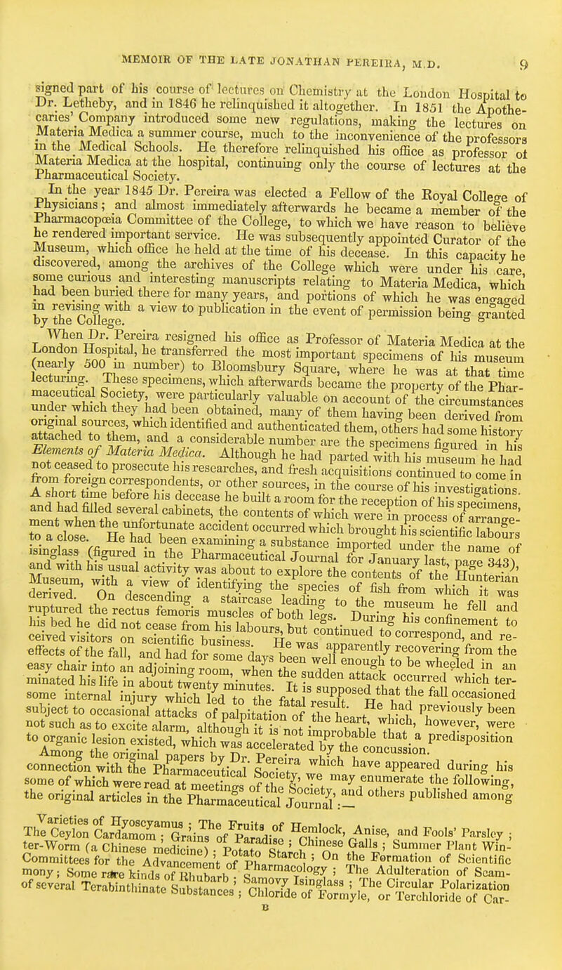 signed part of his course of lectures on Chemistry at the London Hospital to Dr. Letheby, and in 1846 he relinquished it altogether. In 1851 the Apothe- caries^ Company introduced some new regulations, making the lectures on Materia Medica a summer course, much to the inconvenience of the professors in the ^ JVTedical Schools. He therefore relinquished his office as professor ol Materia Medica at the hospital, continuing only the course of lectures at the .Pharmaceutical Society. In the year 1845 Dr. Pereira was elected a Fellow of the Royal College of Physicians; and almost immediately afterwards he became a member of the pharmacopoeia Committee of the College, to which we have reason to believe he rendered important service. He was subsequently appointed Curator of the Museum which office he held at the time of his decease. In this capacity he discovered, among_ the archives of the College which were under his care some^curious and interesting manuscripts relating to Materia Medica, which had been buried there for many years, and portions of which he was en-a^ed by tlTcKe a T1CW t0 pubHcation in the event of Permission being granted t ™£f Dr.°Pereira resigned his office as Professor of Materia Medica at the London Hospital, he transferred the most important specimens of his museum nearly 500 in number) to Bloomsbury Square, where he was attiSS lecturing These specimens, which afterwards became the property of the Phar- maceutical Society were particularly valuable on account of the ch-cumstanSs under which they had been obtained, many of them having been deS from original sources, which identified and authenticated them, others had somehistory attached to them, and a considerable number are the specimens filmed in hi Elements of Materia Mefica. Although he had parted with his museum he had not ceased to prosecute his researches, and fresh acquisitions continued to^come in from foreign corespondents, or other sources, in the course of his inve tigSns t t i Sr^6 S ??Cease he built a room for *e reception of hisS ' and had filled several cabinets, the contents of which were in process of?avvan^' xo a close. He had been examining a substance imported under the m,™ „f isinglass (figured m the Pharmaceutoal Journal for Januar/lLt m^^f ^dth^rec^^ he f£ Td Sv^ efTects of the fall* SK^d-v,?LWM afParen% recovering from the easy chair into an ^oJS/^^ fcuTd nStt0 ^ WW ? ™ minated his life in about twentv^inTtS ft ; fif occ™ved ^ich ter- some internal injury wffiK S fiL ^P** th?* ^ fal1 occasioned subject to occasioValS ofpaTpitaton5 l^L^ct ^ not such as to excite alarm, althoWh it is not wEl^ ?' howeyer> ™TC tTnfoanTtrSi0n e^1ed' ;Mch ™ ^^^tS^t^^U,P^ti0,1 con^wM^ hayea™ed during his some of which were read It SS„ 7S? #  ™merate the following, .he original ^SSSS^ 0*~ —5 ThItX Car&rGrk?6/^ A?/*4 Pare% ; ter-Worm (a chine* roeS) • Potatosfnlh 'n'S?]li> Sumler Plsnt Wi Tt