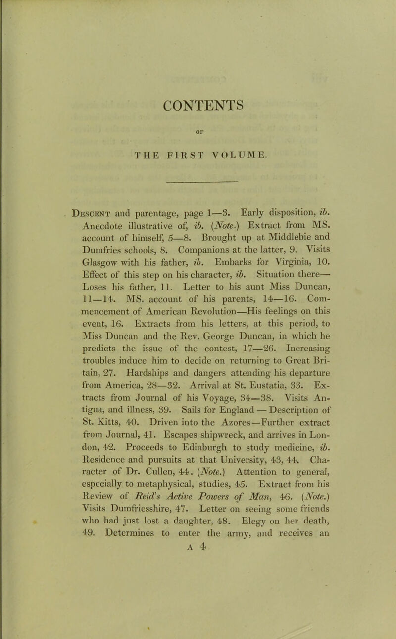 CONTENTS OP THE FI II ST VOLUME. Descent and parentage, page 1—3. Early disposition, ib. Anecdote illustrative of, ib. (Note.) Extract from MS. account of himself, 5—8. Brought up at Middlebie and Dumfries schools, 8. Companions at the latter, 9. Visits Glasgow with his father, ib. Embarks for Virginia, 10. Effect of this step on his character, ib. Situation there— Loses his father, 11. Letter to his aunt Miss Duncan, 11 —14. MS. account of his parents, 14—16. Com- mencement of American Revolution—His feelings on this event, 16. Extracts from his letters, at this period, to Miss Duncan and the Rev. George Duncan, in which he predicts the issue of the contest, 17—26. Increasing troubles induce him to decide on returning to Great Bri- tain, 27. Hardships and dangers attending his departure from America, 28—32. Arrival at St. Eustatia, 33. Ex- tracts from Journal of his Voyage, 34—38. Visits An- tigua, and illness, 39. Sails for England — Description of St. Kitts, 40. Driven into the Azores—Further extract from Journal, 41. Escapes shipwreck, and arrives in Lon- don, 42. Proceeds to Edinburgh to study medicine, ib. Residence and pursuits at that University, 43, 44. Cha- racter of Dr. Cullen, 44. (Note.) Attention to general, especially to metaphysical, studies, 45. Extract from his Review of Reid’s Active Poiuers of Man, 46. (Note.) Visits Dumfriesshire, 47. Letter on seeing some friends who had just lost a daughter, 48. Elegy on her death, 49. Determines to enter the army, and receives an A 4