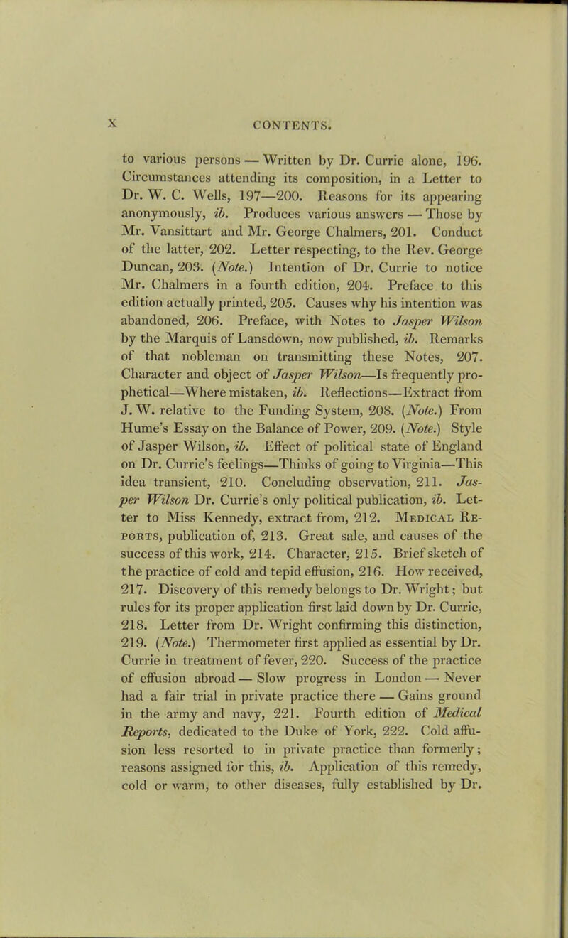 to various persons — Written by Dr. Currie alone, 196. Circumstances attending its composition, in a Letter to Dr. W. C. Wells, 197—200. Reasons for its appearing anonymously, ib. Produces various answers — Those by Mr. Vansittart and Mr. George Chalmers, 201. Conduct of the latter, 202. Letter respecting, to the Rev. George Duncan, 203. (Note.) Intention of Dr. Currie to notice Mr. Chalmers in a fourth edition, 204-. Preface to this edition actually printed, 205. Causes why his intention was abandoned, 206. Preface, with Notes to Jasper Wilson by the Marquis of Lansdown, now published, ib. Remarks of that nobleman on transmitting these Notes, 207. Character and object of Jasper Wilson—Is frequently pro- phetical—Where mistaken, ib. Reflections—Extract from J. W. relative to the Funding System, 208. (Note.) From Hume’s Essay on the Balance of Power, 209. (Note.) Style of Jasper Wilson, ib. Effect of political state of England on Dr. Currie’s feelings—Thinks of going to Virginia—This idea transient, 210. Concluding observation, 211. Jas- per Wilson Dr. Currie’s only political publication, ib. Let- ter to Miss Kennedy, extract from, 212. Medical Re- ports, publication of, 213. Great sale, and causes of the success of this work, 214. Character, 215. Brief sketch of the practice of cold and tepid effusion, 216. How received, 217. Discovery of this remedy belongs to Dr. Wright; but rules for its proper application first laid down by Dr. Currie, 218. Letter from Dr. Wright confirming this distinction, 219. (Note.) Thermometer first applied as essential by Dr. Currie in treatment of fever, 220. Success of the practice of effusion abroad — Slow progress in London — Never had a fair trial in private practice there — Gains ground in the army and navy, 221. Fourth edition of Medical Reports, dedicated to the Duke of York, 222. Cold affu- sion less resorted to in private practice than formerly; reasons assigned for this, ib. Application of this remedy, cold or warm, to other diseases, fully established by Dr.