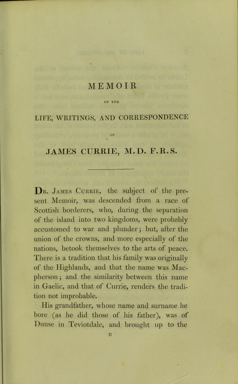 MEMOIR OF THE LIFE, WRITINGS, AND CORRESPONDENCE OF .TAMES CURRIE, M.D. F.R.S. Da. James Currie, the subject of the pre- sent Memoir, was descended from a race of Scottish borderers, who, during the separation of the island into two kingdoms, were probably accustomed to war and plunder; but, after the union of the crowns, and more especially of the nations, betook themselves to the arts of peace. There is a tradition that his family was originally of the Highlands, and that the name was Mac- pherson; and the similarity between this name in Gaelic, and that of Currie, renders the tradi- tion not improbable. His grandfather, whose name and surname he bore (as he did those of his father), was of Dunse in Teviotdale, and brought up to the B