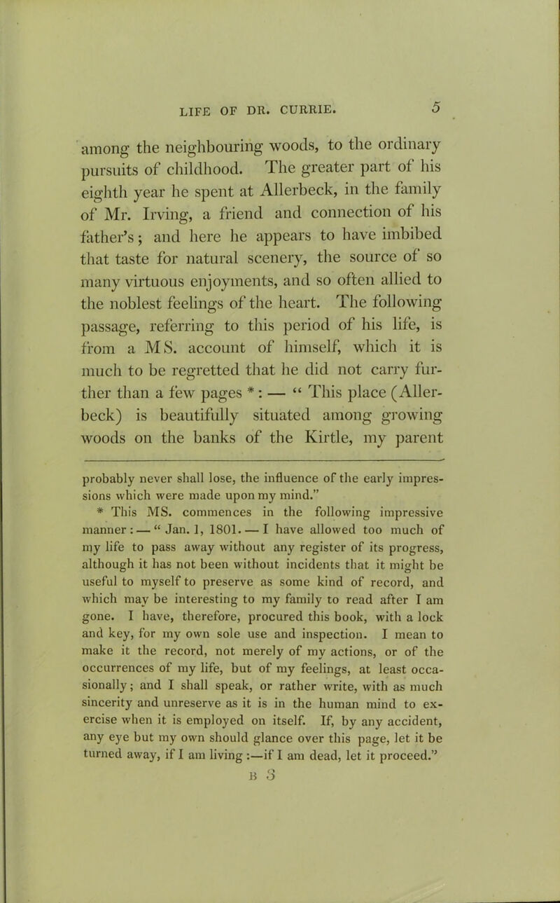 among the neighbouring woods, to the ordinary pursuits of childhood. The greater part of his eighth year he spent at Allerbeck, in the family of Mr. Irving, a friend and connection of his father’s; and here lie appears to have imbibed that taste for natural scenery, the source of so many virtuous enjoyments, and so often allied to the noblest feelings of the heart. The following passage, referring to this period of his life, is from a MS. account of himself, which it is much to be regretted that he did not carry fur- ther than a few pages * *: — “ This place (Aller- beck) is beautifully situated among growing woods on the banks of the Kir tie, my parent probably never shall lose, the influence of the early impres- sions which were made upon my mind.” * This MS. commences in the following impressive manner: — “ Jan. 1, 1801. — I have allowed too much of my life to pass away without any register of its progress, although it has not been without incidents that it might be useful to myself to preserve as some kind of record, and which may be interesting to my family to read after I am gone. I have, therefore, procured this book, with a lock and key, for my own sole use and inspection. I mean to make it the record, not merely of my actions, or of the occurrences of my life, but of my feelings, at least occa- sionally ; and I shall speak, or rather write, with as much sincerity and unreserve as it is in the human mind to ex- ercise when it is employed on itself. If, by any accident, any eye but my own should glance over this page, let it be turned away, if I am living :—if I am dead, let it proceed.”