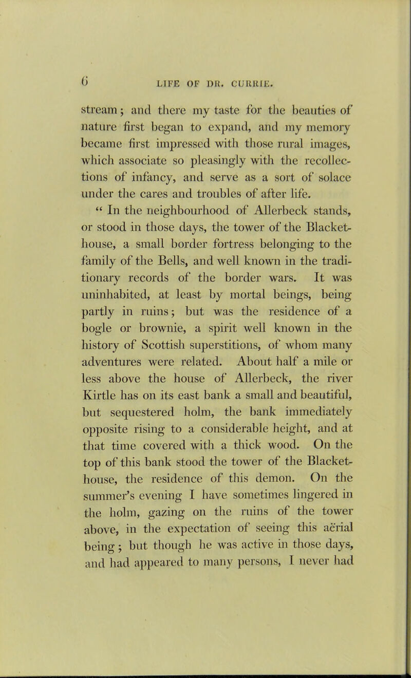 (j stream; and there my taste for the beauties of nature first began to expand, and my memory became first impressed with those rural images, which associate so pleasingly with the recollec- tions of infancy, and serve as a sort of solace under the cares and troubles of after life. “ In the neighbourhood of Allerbeck stands, or stood in those days, the tower of the Blacket- house, a small border fortress belonging to the family of the Bells, and well known in the tradi- tionary records of the border wars. It was uninhabited, at least by mortal beings, being partly in ruins; but was the residence of a bogle or brownie, a spirit well known in the history of Scottish superstitions, of whom many adventures were related. About half a mile or less above the house of Allerbeck, the river Kirtle has on its east bank a small and beautiful, but sequestered holm, the bank immediately opposite rising to a considerable height, and at that time covered with a thick wood. On the top of this bank stood the tower of the Blacket- house, the residence of this demon. On the summer’s evening I have sometimes lingered in the holm, gazing on the ruins of the tower above, in the expectation of seeing this aerial being ; but though he was active in those days, and had appeared to many persons, I never had