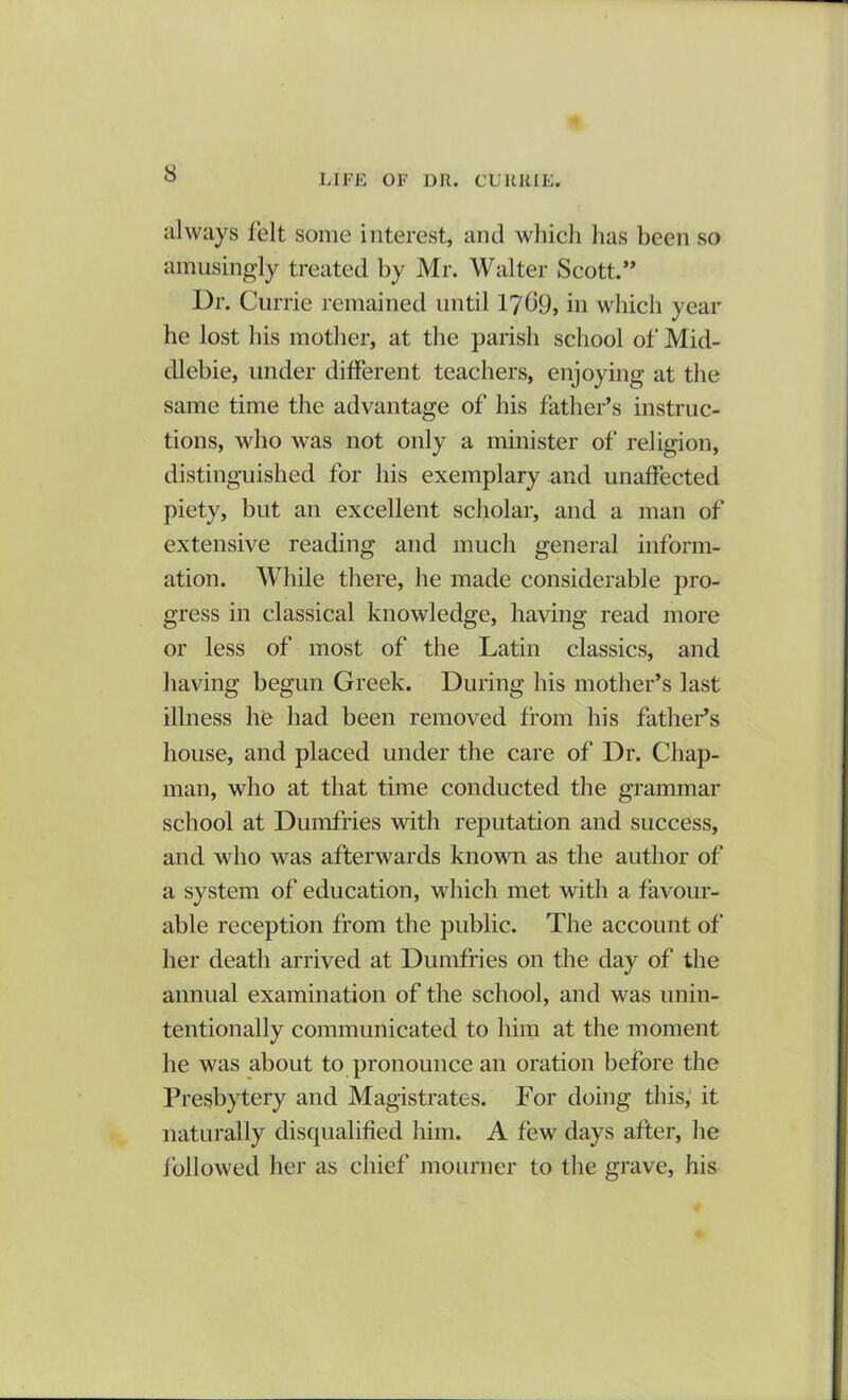 always felt some interest, and which has been so amusingly treated by Mr. Walter Scott.” Dr. Currie remained until 17^9, in which year he lost his mother, at the parish school of Mid- dlebie, under different teachers, enjoying at the same time the advantage of his father’s instruc- tions, who was not only a minister of religion, distinguished for his exemplary and unaffected piety, but an excellent scholar, and a man of extensive reading and much general inform- ation. While there, he made considerable pro- gress in classical knowledge, having read more or less of most of the Latin classics, and having begun Greek. During his mother’s last illness he had been removed from his father’s house, and placed under the care of Dr. Chap- man, who at that time conducted the grammar school at Dumfries with reputation and success, and who was afterwards known as the author of a system of education, which met with a favour- able reception from the public. The account of her death arrived at Dumfries on the day of the annual examination of the school, and was unin- tentionally communicated to him at the moment he was about to pronounce an oration before the Presbytery and Magistrates. For doing this, it naturally disqualified him. A few days after, he followed her as chief mourner to the grave, his