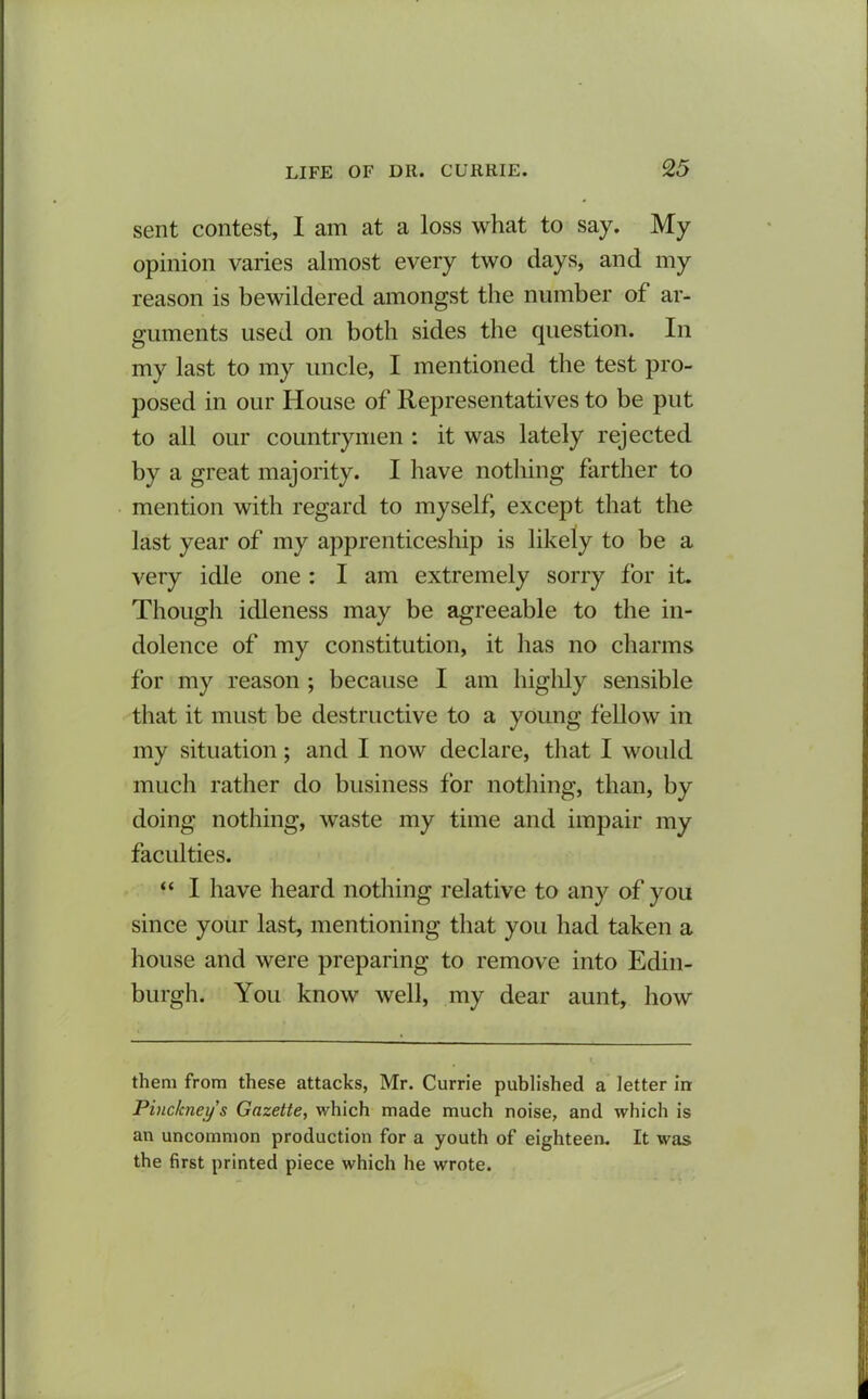 sent contest, I am at a loss what to say. My opinion varies almost every two days, and my reason is bewildered amongst the number of ar- guments used on both sides the question. In my last to my uncle, I mentioned the test pro- posed in our House of Representatives to be put to all our countrymen : it was lately rejected by a great majority. I have nothing farther to mention with regard to myself, except that the last year of my apprenticeship is likely to be a very idle one : I am extremely sorry for it. Though idleness may be agreeable to the in- dolence of my constitution, it has no charms for my reason ; because I am highly sensible that it must be destructive to a young fellow in my situation; and I now declare, that I would much rather do business for nothing, than, by doing nothing, waste my time and impair my faculties. “ I have heard nothing relative to any of you since your last, mentioning that you had taken a house and were preparing to remove into Edin- burgh. You know well, my dear aunt, how them from these attacks, Mr. Currie published a letter in Pinckney s Gazette, which made much noise, and which is an uncommon production for a youth of eighteen. It was the first printed piece which he wrote.