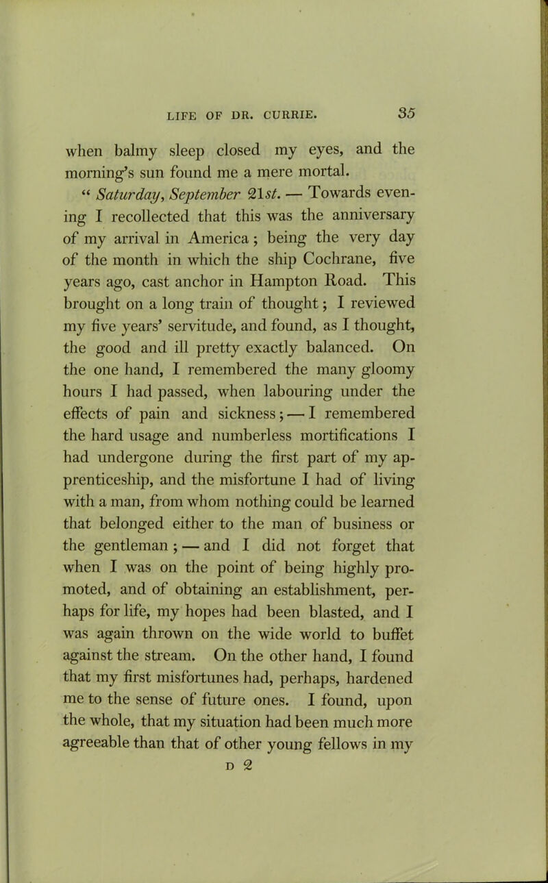 when balmy sleep closed my eyes, and the morning’s sun found me a mere mortal. “ Saturday, September 21 st. — Towards even- ing I recollected that this was the anniversary of my arrival in America; being the very day of the month in which the ship Cochrane, five years ago, cast anchor in Hampton lload. This brought on a long train of thought; I reviewed my five years’ servitude, and found, as I thought, the good and ill pretty exactly balanced. On the one hand, I remembered the many gloomy hours I had passed, when labouring under the effects of pain and sickness; — I remembered the hard usage and numberless mortifications I had undergone during the first part of my ap- prenticeship, and the misfortune I had of living with a man, from whom nothing could be learned that belonged either to the man of business or the gentleman; — and I did not forget that when I was on the point of being highly pro- moted, and of obtaining an establishment, per- haps for life, my hopes had been blasted, and I was again thrown on the wide world to buffet against the stream. On the other hand, I found that my first misfortunes had, perhaps, hardened me to the sense of future ones. I found, upon the whole, that my situation had been much more agreeable than that of other young fellows in my