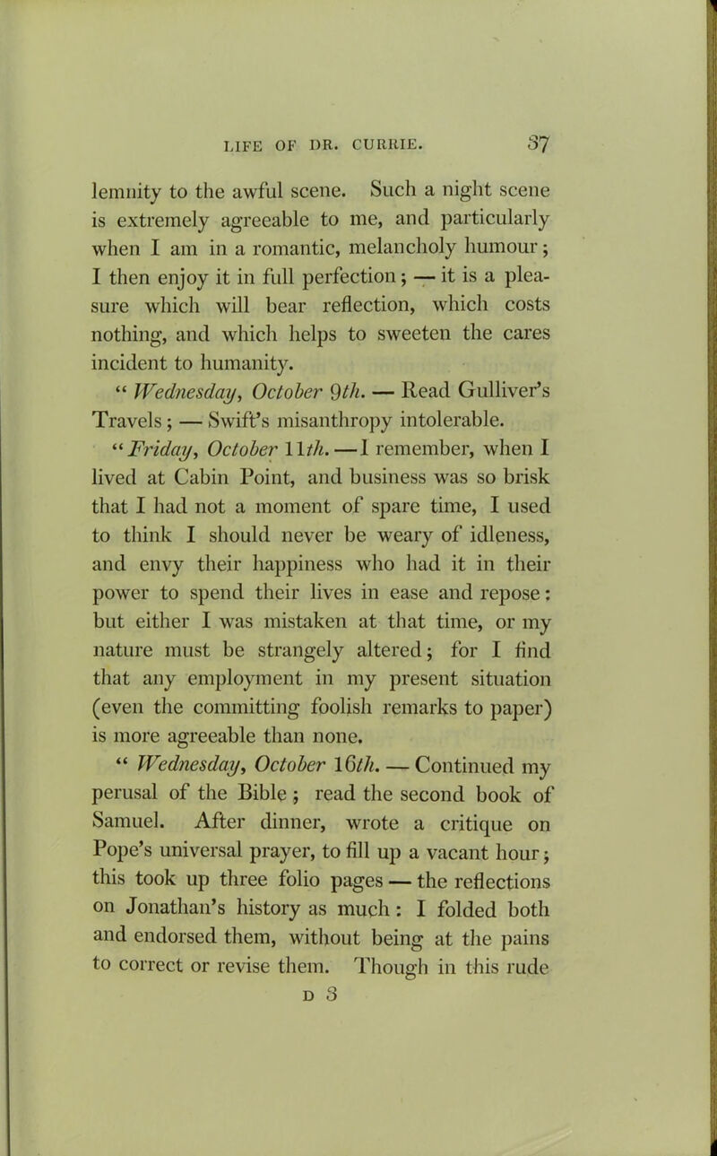 lemnity to the awful scene. Such a night scene is extremely agreeable to me, and particularly when I am in a romantic, melancholy humour; I then enjoy it in full perfection ; — it is a plea- sure which will bear reflection, which costs nothing, and which helps to sweeten the cares incident to humanity. “ Wednesday, October 9th. — Read Gulliver’s Travels ; — Swift’s misanthropy intolerable. “ Friday, October 11th.—1 remember, when I lived at Cabin Point, and business was so brisk that I had not a moment of spare time, I used to think I should never be weary of idleness, and envy their happiness who had it in their power to spend their lives in ease and repose: but either I was mistaken at that time, or my nature must be strangely altered; for I And that any employment in my present situation (even the committing foolish remarks to paper) is more agreeable than none. “ Wednesday, October 16th. — Continued my perusal of the Bible ; read the second book of Samuel. After dinner, wrote a critique on Pope’s universal prayer, to fill up a vacant hour; this took up three folio pages — the reflections on Jonathan’s history as much: I folded both and endorsed them, without being at the pains to correct or revise them. Though in this rude d 3