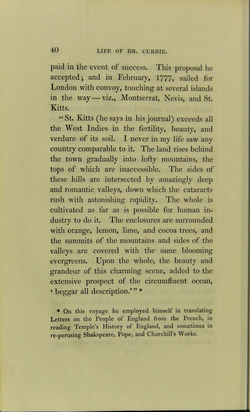 paid in the event of success. This proposal he accepted; and in February, 1777, sailed for London with convoy, touching at several islands in the way — viz., Montserrat, Nevis, and St. Kitts. “St. Kitts (he says in his journal) exceeds all the West Indies in the fertility, beauty, and verdure of its soil. I never in my life saw any country comparable to it. The land rises behind the town gradually into lofty mountains, the tops of which are inaccessible. The sides of these hills are intersected by amazingly deep and romantic valleys, down which the cataracts rush with astonishing rapidity. The whole is cultivated as far as is possible for human in- dustry to do it. The enclosures are surrounded with orange, lemon, lime, and cocoa trees, and the summits of the mountains and sides of the valleys are covered with the same blooming evergreens. Upon the whole, the beauty and grandeur of this charming scene, added to the extensive prospect of the circumfluent ocean, ‘ beggar all description.* ” * * On this voyage he employed himself in translating Letters on the People of England from the French, in reading Temple’s History of England, and sometimes in re-perusing Shakspeare, Pope, and Churchill’s Works.