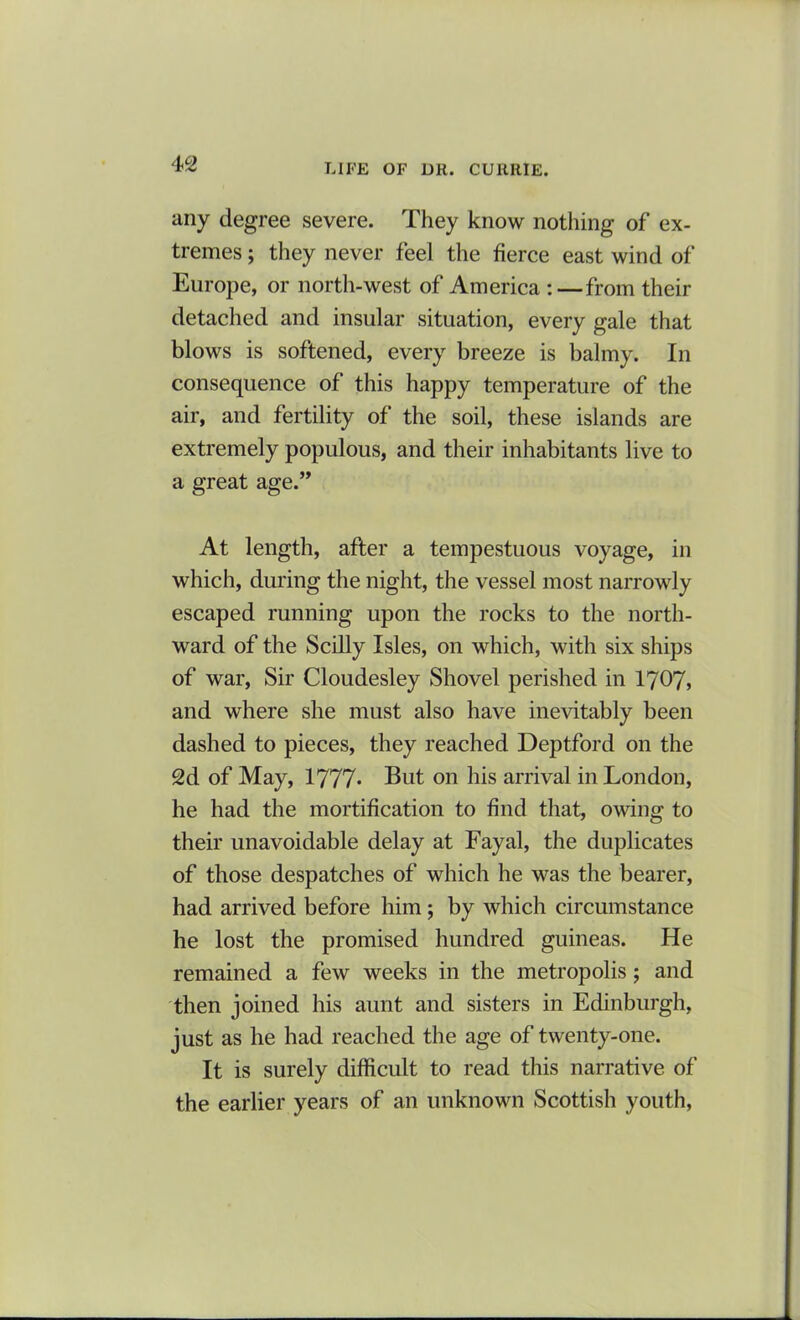 any degree severe. They know nothing of ex- tremes ; they never feel the fierce east wind of Europe, or north-west of America :—from their detached and insular situation, every gale that blows is softened, every breeze is balmy. In consequence of this happy temperature of the air, and fertility of the soil, these islands are extremely populous, and their inhabitants live to a great age.” At length, after a tempestuous voyage, in which, during the night, the vessel most narrowly escaped running upon the rocks to the north- ward of the Scilly Isles, on which, with six ships of war, Sir Cloudesley Shovel perished in 1707, and where she must also have inevitably been dashed to pieces, they reached Deptford on the 2d of May, 1777* But on his arrival in London, he had the mortification to find that, owing to their unavoidable delay at Fayal, the duplicates of those despatches of which he was the bearer, had arrived before him ; by which circumstance he lost the promised hundred guineas. He remained a few weeks in the metropolis; and then joined his aunt and sisters in Edinburgh, just as he had reached the age of twenty-one. It is surely difficult to read this narrative of the earlier years of an unknown Scottish youth,