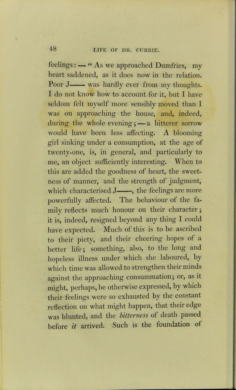 feelings: — “As we approached Dumfries, my heart saddened, as it does now in the relation. Poor J was hardly ever from my thoughts. I do not know how to account for it, but I have seldom felt myself more sensibly moved than I was on approaching the house, and, indeed, during the whole evening ; — a bitterer sorrow would have been less affecting. A blooming girl sinking under a consumption, at the age of twenty-one, is, in general, and particularly to me, an object sufficiently interesting. When to this are added the goodness of heart, the sweet- ness of manner, and the strength of judgment, which characterised J , the feelings are more powerfully affected. The behaviour of the fa- mily reflects much honour on their character; it is, indeed, resigned beyond any thing I could have expected. Much of this is to be ascribed to their piety, and their cheering hopes of a better life; something, also, to the long and hopeless illness under which she laboured, by which time was allowed to strengthen their minds against the approaching consummation; or, as it might, perhaps, be otherwise expressed, by which their feelings were so exhausted by the constant reflection on what might happen, that their edge was blunted, and the bitterness of death passed before it arrived. Such is the foundation of