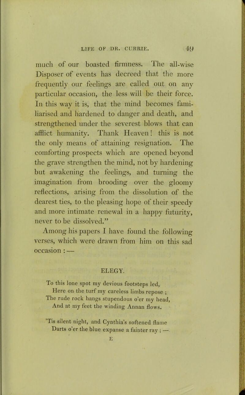 much of our boasted firmness. The all-wise Disposer of events has decreed that the more frequently our feelings are called out on any particular occasion, the less will be their force. In this way it is, that the mind becomes fami- liarised and hardened to danger and death, and strengthened under the severest blows that can afflict humanity. Thank Heaven! this is not the only means of attaining resignation. The comforting prospects which are opened beyond the grave strengthen the mind, not by hardening but awakening the feelings, and turning the imagination from brooding over the gloomy reflections, arising from the dissolution of the dearest ties, to the pleasing hope of their speedy and more intimate renewal in a happy futurity, never to be dissolved.” Among his papers I have found the following verses, which were drawn from him on this sad occasion : — ELEGY. To this lone spot my devious footsteps led, Here on the turf my careless limbs repose ; The rude rock hangs stupendous o’er my head, And at my feet the winding Annan flows. ’Tis silent night, and Cynthia’s softened flame Darts o’er the blue expanse a fainter ray ; — E