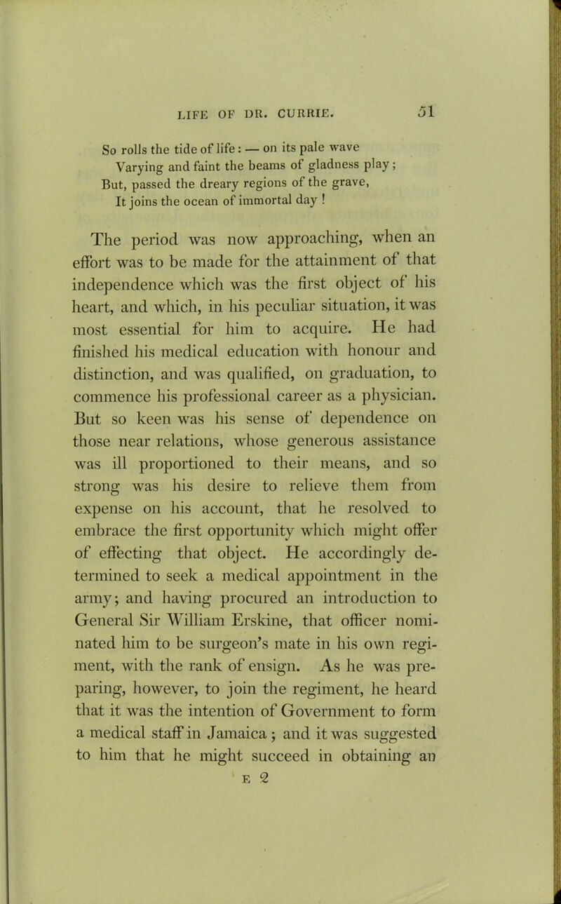 So rolls the tide of life: — on its pale wave Varying and faint the beams ot gladness play; But, passed the dreary regions of the grave, It joins the ocean of immortal day ! The period was now approaching, when an effort was to be made for the attainment of that independence which was the first object of his heart, and which, in his peculiar situation, it was most essential for him to acquire. He had finished his medical education with honour and distinction, and was qualified, on graduation, to commence his professional career as a physician. But so keen was his sense of dependence on those near relations, whose generous assistance was ill proportioned to their means, and so strong was his desire to relieve them from expense on his account, that he resolved to embrace the first opportunity which might offer of effecting that object. He accordingly de- termined to seek a medical appointment in the army; and having procured an introduction to General Sir William Erskine, that officer nomi- nated him to be surgeon’s mate in his own regi- ment, with the rank of ensign. As he was pre- paring, however, to join the regiment, he heard that it was the intention of Government to form a medical staff in Jamaica ; and it was suggested to him that he might succeed in obtaining an F. 2