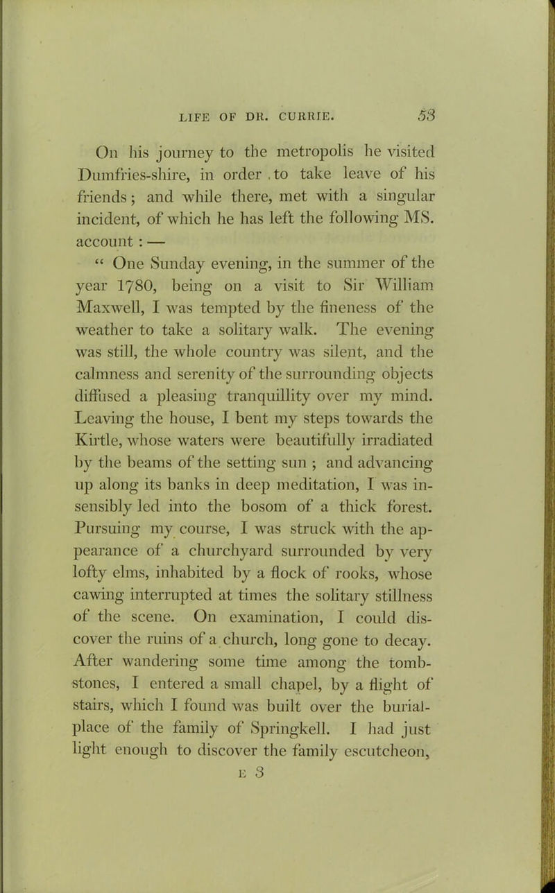 On his journey to the metropolis lie visited Dumffies-shire, in order .to take leave of his friends; and while there, met with a singular incident, of which he has left the following MS. account : — “ One Sunday evening, in the summer of the year 1780, being on a visit to Sir William Maxwell, I was tempted by the fineness of the weather to take a solitary walk. The evening was still, the whole country was silent, and the calmness and serenity of the surrounding objects diffused a pleasing tranquillity over my mind. Leaving the house, I bent my steps towards the Kirtle, whose waters were beautifully irradiated by the beams of the setting sun ; and advancing up along its banks in deep meditation, I was in- sensibly led into the bosom of a thick forest. Pursuing my course, I was struck with the ap- pearance of a churchyard surrounded by very lofty elms, inhabited by a flock of rooks, whose cawing interrupted at times the solitary stillness of the scene. On examination, I could dis- cover the ruins of a church, long gone to decay. After wandering some time among the tomb- stones, I entered a small chapel, by a flight of* stairs, which I found was built over the burial - place of the family of Springkell. I had just light enough to discover the family escutcheon, e 3