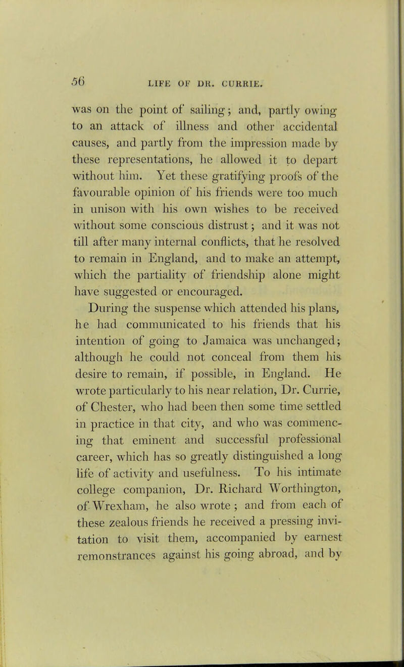 was on the point of sailing; and, partly owing to an attack of illness and other accidental causes, and partly from the impression made by these representations, he allowed it to depart without him. Yet these gratifying proofs of the favourable opinion of his friends were too much in unison with his own wishes to be received without some conscious distrust; and it was not till after many internal conflicts, that he resolved to remain in England, and to make an attempt, which the partiality of friendship alone might have suggested or encouraged. During the suspense which attended his plans, he had communicated to his friends that his intention of going to Jamaica was unchanged; although he could not conceal from them his desire to remain, if possible, in England. He wrote particularly to his near relation, Dr. Currie, of Chester, who had been then some time settled in practice in that city, and who was commenc- ing that eminent and successful professional career, which has so greatly distinguished a long life of activity and usefulness. To his intimate college companion, Dr. Richard Worthington, of Wrexham, he also wrote ; and from each of these zealous friends he received a pressing invi- tation to visit them, accompanied by earnest remonstrances against his going abroad, and by