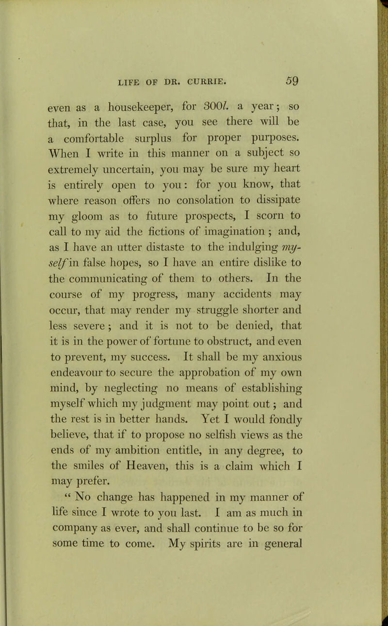 even as a housekeeper, for 300/. a year; so that, in the last case, you see there will be a comfortable surplus for proper purposes. When I write in this manner on a subject so extremely uncertain, you may be sure my heart is entirely open to you: for you know, that where reason offers no consolation to dissipate my gloom as to future prospects, I scorn to call to my aid the fictions of imagination ; and, as I have an utter distaste to the indulging my- self in false hopes, so I have an entire dislike to the communicating of them to others. In the course of my progress, many accidents may occur, that may render my struggle shorter and less severe ; and it is not to be denied, that it is in the power of fortune to obstruct, and even to prevent, my success. It shall be my anxious endeavour to secure the approbation of my own mind, by neglecting no means of establishing myself which my judgment may point out; and the rest is in better hands. Yet I would fondly believe, that if to propose no selfish views as the ends of my ambition entitle, in any degree, to the smiles of Heaven, this is a claim which I may prefer. “ No change has happened in my manner of life since I wrote to you last. I am as much in company as ever, and shall continue to be so for some time to come. My spirits are in general