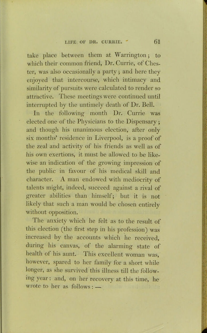 take place between them at Warrington; to which their common friend, Dr. Currie, of Ches- ter, was also occasionally a party ; and here they enjoyed that intercourse, which intimacy and similarity of pursuits were calculated to render so attractive. These meetings were continued until interrupted by the untimely death of Dr. Bell. In the following month Dr. Currie was elected one of the Physicians to the Dispensary; and though his unanimous election, after only six months’ residence in Liverpool, is a proof of the zeal and activity of his friends as well as of his own exertions, it must be allowed to be like- wise an indication of the growing impression of the public in favour of his medical skill and character. A man endowed with mediocrity of talents might, indeed, succeed against a rival of greater abilities than himself; but it is not likely that such a man would be chosen entirely without opposition. The anxiety which he felt as to the result of this election (the first step in his profession) was increased by the accounts which he received, during his canvas, of the alarming state of health of his aunt. This excellent woman was, however, spared to her family for a short while longer, as she survived this illness till the follow- ing year: and, on her recovery at this time, he wrote to her as follows : —.