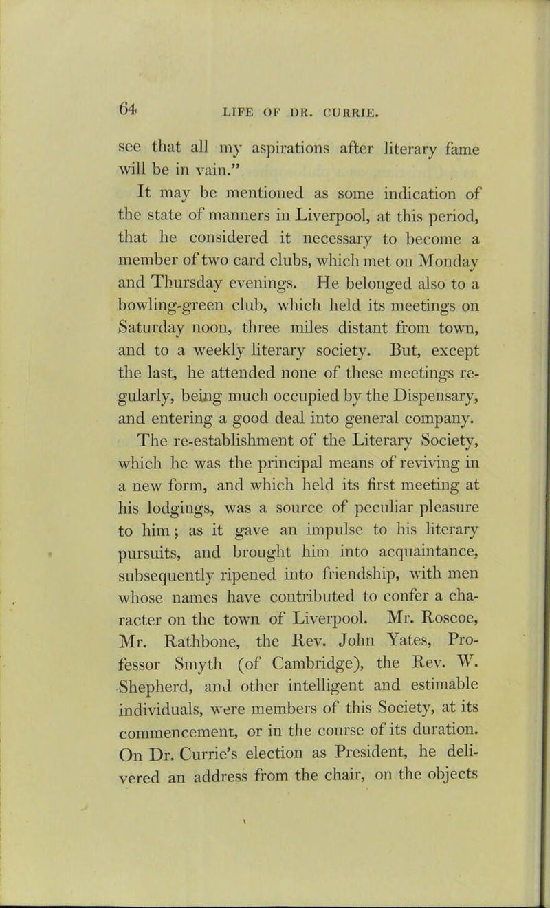 see that all my aspirations after literary fame will be in vain.” It may be mentioned as some indication of the state of manners in Liverpool, at this period, that he considered it necessary to become a member of two card clubs, which met on Monday and Thursday evenings. He belonged also to a bowling-green club, which held its meetings on Saturday noon, three miles distant from town, and to a weekly literary society. But, except the last, he attended none of these meetings re- gularly, being much occupied by the Dispensary, and entering a good deal into general company. The re-establishment of the Literary Society, which he was the principal means of reviving in a new form, and which held its first meeting at his lodgings, was a source of peculiar pleasure to him; as it gave an impulse to his literary pursuits, and brought him into acquaintance, subsequently ripened into friendship, with men whose names have contributed to confer a cha- racter on the town of Liverpool. Mr. Roscoe, Mr. Rathbone, the Rev. John Yates, Pro- fessor Smyth (of Cambridge), the Rev. W. Shepherd, and other intelligent and estimable individuals, were members of this Society, at its commencement, or in the course of its duration. On Dr. Currie’s election as President, he deli- vered an address from the chair, on the objects