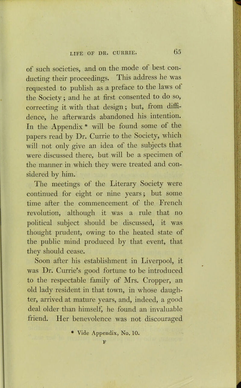 of such societies, and on the mode of best con- ducting their proceedings. This address he was requested to publish as a preface to the laws of the Society; and he at first consented to do so, correcting it with that design; but, from diffi- dence, he afterwards abandoned his intention. In the Appendix # will be found some of the papers read by Dr. Currie to the Society, which will not only give an idea of the subjects that were discussed there, but will be a specimen of the manner in which they were treated and con- sidered by him. The meetings of the Literary Society were continued for eight or nine years; but some time after the commencement of the French revolution, although it was a rule that no political subject should be discussed, it was thought prudent, owing to the heated state of the public mind produced by that event, that they should cease. Soon after his establishment in Liverpool, it was Dr. Currie’s good fortune to be introduced to the respectable family of Mrs. Cropper, an old lady resident in that town, in whose daugh- ter, arrived at mature years, and, indeed, a good deal older than himself he found an invaluable friend. Her benevolence was not discouraged * Vide Appendix, No. 10. F