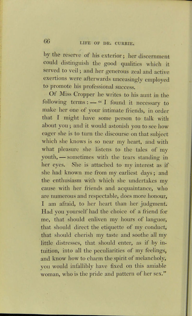 LIFE OF DU. CURRIE. by the reserve of his exterior; her discernment could distinguish the good qualities which it served to veil; and her generous zeal and active exertions were afterwards unceasingly employed to promote his professional success. Of Miss Cropper he writes to his aunt in the following terms : — “ I found it necessary to make her one of your intimate friends, in order that I might have some person to talk with about you ; and it would astonish you to see how eager she is to turn the discourse on that subject which she knows is so near my heart, and with what pleasure she listens to the tales of my youth, — sometimes with the tears standing in her eyes. She is attached to my interest as if she had known me from my earliest days; and the enthusiasm with which she undertakes my cause with her friends and acquaintance, who are numerous and respectable, does more honour, I am afraid, to her heart than her judgment. Had you yourself had the choice of a friend for me, that should enliven my hours of languor, that should direct the etiquette of my conduct, that should cherish my taste and soothe all my little distresses, that should enter, as if by in- tuition, into all the peculiarities of my feelings, and know how to charm the spirit of melancholy, you would infallibly have fixed on this amiable woman, who is the pride and pattern of her sex.”