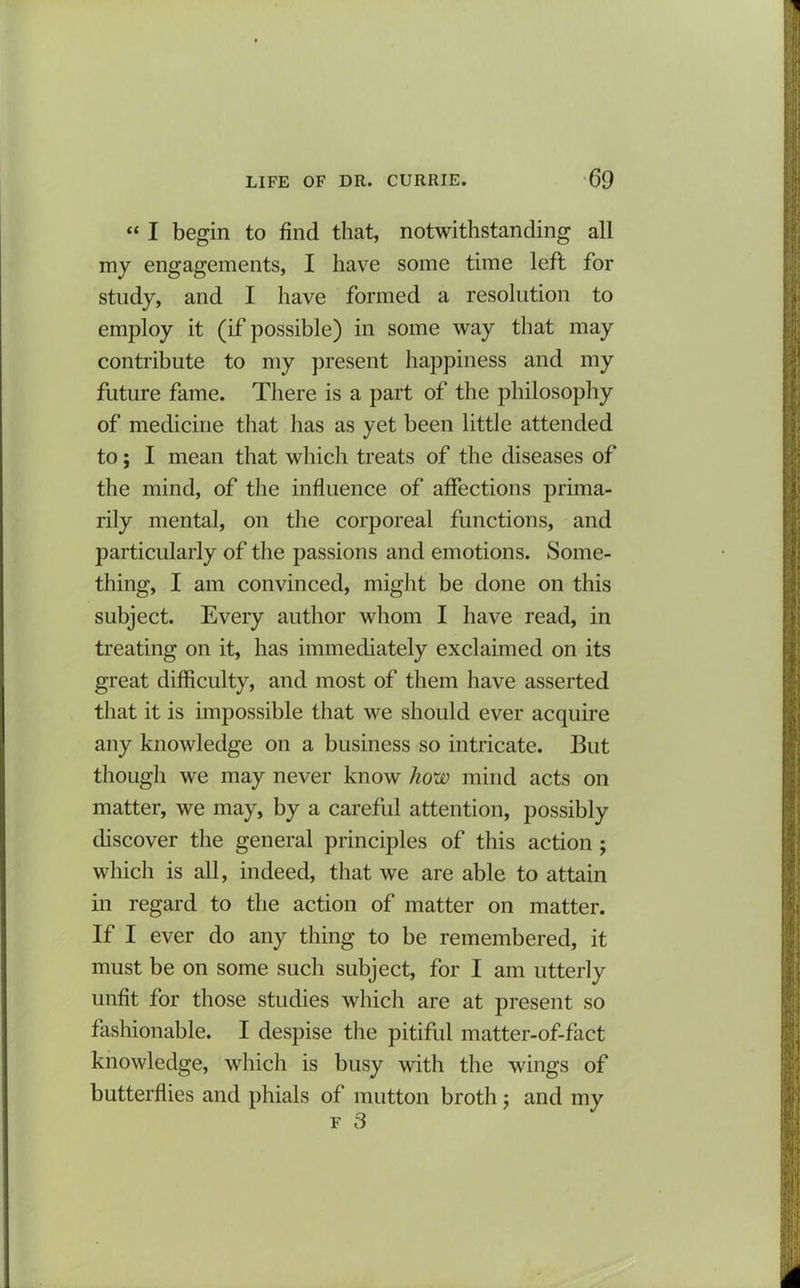 “ I begin to find that, notwithstanding all my engagements, I have some time left for study, and I have formed a resolution to employ it (if possible) in some way that may contribute to my present happiness and my future fame. There is a part of the philosophy of medicine that has as yet been little attended to; I mean that which treats of the diseases of the mind, of the influence of affections prima- rily mental, on the corporeal functions, and particularly of the passions and emotions. Some- thing, I am convinced, might be done on this subject. Every author whom I have read, in treating on it, has immediately exclaimed on its great difficulty, and most of them have asserted that it is impossible that we should ever acquire any knowledge on a business so intricate. But though we may never know how mind acts on matter, we may, by a careful attention, possibly discover the general principles of this action ; which is all, indeed, that we are able to attain in regard to the action of matter on matter. If I ever do any thing to be remembered, it must be on some such subject, for I am utterly unfit for those studies which are at present so fashionable. I despise the pitiful matter-of-fact knowledge, which is busy with the wings of butterflies and phials of mutton broth; and my f 3