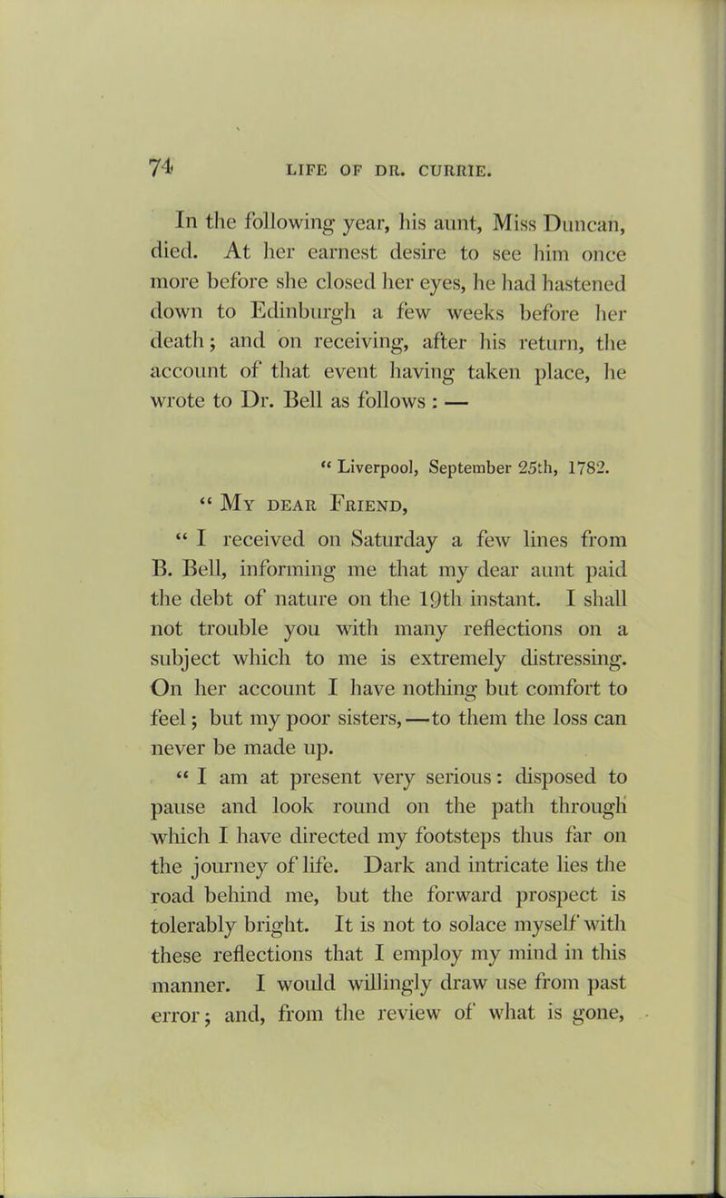 In the following year, his aunt, Miss Duncan, died. At her earnest desire to see him once more before she closed her eyes, he had hastened down to Edinburgh a few weeks before her death; and on receiving, after his return, the account of that event having taken place, lie wrote to Dr. Bell as follows : — “ Liverpool, September 25th, 1782. “ My dear Friend, “ I received on Saturday a few lines from B. Bell, informing me that my dear aunt paid the debt of nature on the 19th instant. I shall not trouble you with many reflections on a subject which to me is extremely distressing. On her account I have nothing but comfort to feel; but my poor sisters,—to them the loss can never be made up. “ I am at present very serious: disposed to pause and look round on the path through which I have directed my footsteps thus far on the journey of life. Dark and intricate lies the road behind me, but the forward prospect is tolerably bright. It is not to solace myself with these reflections that I employ my mind in this manner. I would willingly draw use from past error; and, from the review of what is gone,