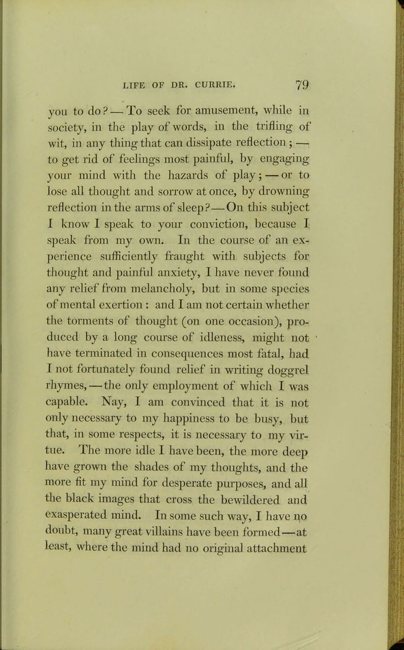 you to do P — To seek for amusement, while in society, in the play of words, in the trifling of wit, in any thing that can dissipate reflection ; — to get rid of feelings most painful, by engaging your mind with the hazards of play; — or to lose all thought and sorrow at once, by drowning reflection in the arms of sleep?—On this subject I know I speak to your conviction, because I speak from my own. In the course of an ex- perience sufficiently fraught with subjects for thought and painful anxiety, I have never found any relief from melancholy, but in some species of mental exertion : and I am not certain whether the torments of thought (on one occasion), pro- duced by a long course of idleness, might not • have terminated in consequences most fatal, had I not fortunately found relief in writing doggrel rhymes,—the only employment of which I was capable. Nay, I am convinced that it is not only necessary to my happiness to be busy, but that, in some respects, it is necessary to my vir- tue. The more idle I have been, the more deep have grown the shades of my thoughts, and the more fit my mind for desperate purposes, and all the black images that cross the bewildered and exasperated mind. In some such way, I have no doubt, many great villains have been formed—at least, where the mind had no original attachment