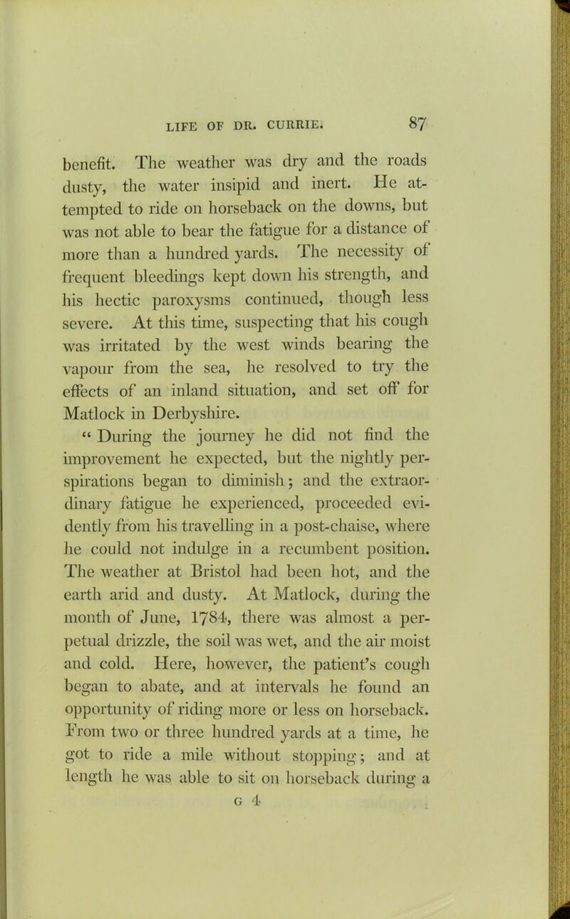 benefit. The weather was dry and the roads dusty, the water insipid and inert. He at- tempted to ride on horseback on the downs, but was not able to bear the fatigue for a distance of more than a hundred yards. The necessity of frequent bleedings kept down his strength, and his hectic paroxysms continued, though less severe. At this time, suspecting that his cough was irritated by the west winds bearing the vapour from the sea, he resolved to try the effects of an inland situation, and set off for Matlock in Derbyshire. “ During the journey he did not find the improvement he expected, but the nightly per- spirations began to diminish; and the extraor- dinary fatigue he experienced, proceeded evi- dently from his travelling in a post-chaise, where he could not indulge in a recumbent position. The weather at Bristol had been hot, and the earth arid and dusty. At Matlock, during the month of June, 1784, there was almost a per- petual drizzle, the soil was wet, and the air moist and cold. Here, however, the patient’s cough began to abate, and at intervals he found an opportunity of riding more or less on horseback. From two or three hundred yards at a time, he got to ride a mile without stopping; and at length he was able to sit on horseback during a