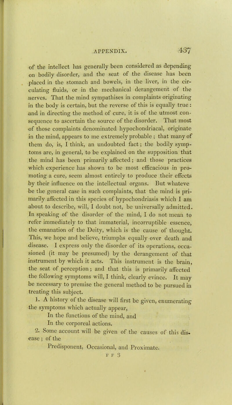 of the intellect has generally been considered as depending on bodily disorder, and the seat of the disease has been placed in the stomach and bowels, in the liver, in the cir- culating fluids, or in the mechanical derangement of the nerves. That the mind sympathises in complaints originating in the body is certain, but the reverse of this is equally true: and in directing the method of cure, it is of the utmost con- sequence to ascertain the source of the disorder. That most of those complaints denominated hypochondriacal, originate in the mind, appears to me extremely probable ; that many of them do, is, I think, an undoubted fact; the bodily symp- toms are, in general, to be explained on the supposition that the mind has been primarily affected; and those practices which experience has shown to be most efficacious in pro- moting a cure, seem almost entirely to produce their effects by their influence on the intellectual organs. But whateve be the general case in such complaints, that the mind is pri- marily affected in this species of hypochondriasis which I am about to describe, will, I doubt not, be universally admitted. In speaking of the disorder of the mind, I do not mean to refer immediately to that immaterial, incorruptible essence, the emanation of the Deity, which is the cause of thought. This, we hope and believe, triumphs equally over death and disease. I express only the disorder of its operations, occa- sioned (it may be presumed) by the derangement of that instrument by which it acts. This instrument is the brain, the seat of perception; and that this is primarily affected the following symptoms will, I think, clearly evince. It may be necessary to premise the general method to be pursued in treating this subject. 1. A history of the disease will first be given, enumerating the symptoms which actually appear, In the functions of the mind, and In the corporeal actions. 2. Some account will be given of the causes of this dis- ease ; of the Predisponent, Occasional, and Proximate. f f 3