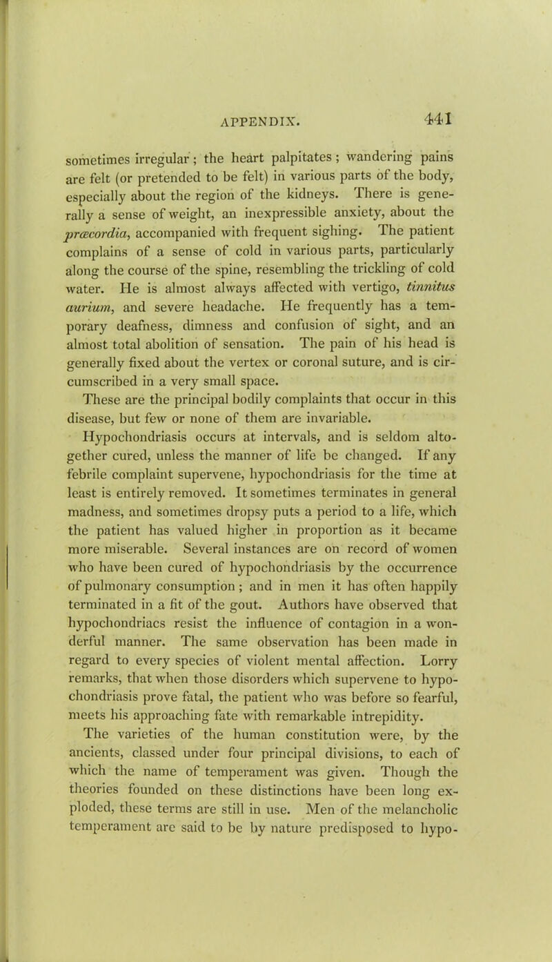 sometimes irregular'; the heart palpitates ; wandering pains are felt (or pretended to be felt) in various parts of the body, especially about the region of the kidneys. There is gene- rally a sense of weight, an inexpressible anxiety, about the pracordia, accompanied with frequent sighing. The patient complains of a sense of cold in various parts, particularly along the course of the spine, resembling the trickling of cold water. He is almost always affected with vertigo, tinnitus aurium, and severe headache. He frequently has a tem- porary deafness, dimness and confusion of sight, and an almost total abolition of sensation. The pain of his head is generally fixed about the vertex or coronal suture, and is cir- cumscribed in a very small space. These are the principal bodily complaints that occur in this disease, but few or none of them are invariable. Hypochondriasis occurs at intervals, and is seldom alto- gether cured, unless the manner of life be changed. If any febrile complaint supervene, hypochondriasis for the time at least is entirely removed. It sometimes terminates in general madness, and sometimes dropsy puts a period to a life, which the patient has valued higher in proportion as it became more miserable. Several instances are on record of women who have been cured of hypochondriasis by the occurrence of pulmonary consumption; and in men it has often happily terminated in a fit of the gout. Authors have observed that hypochondriacs resist the influence of contagion in a won- derful manner. The same observation has been made in regard to every species of violent mental affection. Lorry remarks, that when those disorders which supervene to hypo- chondriasis prove fatal, the patient who was before so fearful, meets his approaching fate with remarkable intrepidity. The varieties of the human constitution were, by the ancients, classed under four principal divisions, to each of which the name of temperament was given. Though the theories founded on these distinctions have been long ex- ploded, these terms are still in use. Men of the melancholic temperament are said to be by nature predisposed to hypo-