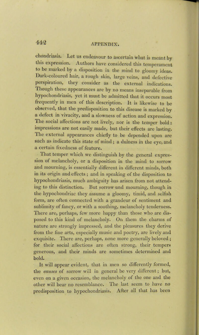 chondriasis. Let us endeavour to ascertain what is meant by this expression. Authors have considered this temperament to be maiked by a disposition in the mind to gloomy ideas. Lark-coloured hair, a rough skin, large veins, and defective perspiration, they consider as the external indications. Though these appearances are by no means inseparable from hypochondriasis, yet it must be admitted that it occurs most frequently in men of this description. It is likewise to be observed, that the predisposition to this disease is marked by a defect in vivacity, and a slowness of action and expression. The social affections are not lively, nor is the temper bold: impressions are not easily made, but their effects are lasting. The external appearances chiefly to be depended upon are such as indicate this state of mind ; a dulness in the eye, and a certain fixedness of feature. 4 hat temper which we distinguish by the general expres- sion of melancholy, or a disposition in the mind to sorrow and mourning, is essentially different in different minds, both in its origin and effects ; and in speaking of the disposition to hypochondriasis, much ambiguity has arisen from not attend- ing to this distinction. But sorrow and mourning, though in the hypochondriac they assume a gloomy, timid, and selfish form, are often connected with a grandeur of sentiment and sublimity of fancy, or with a soothing, melancholy tenderness. There are, perhaps, few more happy than those who are dis- posed to this kind of melancholy. On them the charms of nature are strongly impressed, and the pleasures they derive from the fine arts, especially music and poetry, are lively and exquisite. There are, perhaps, none more generally beloved ; for their social affections are often strong, their tempers generous, and their minds are sometimes determined and bold. It will appear evident, that in men so differently formed, the causes of sorrow will in general be very different; but, even on a given occasion, the melancholy of the one and the other will bear no resemblance. The last seem to have no predisposition to hypochondriasis. After all that has been