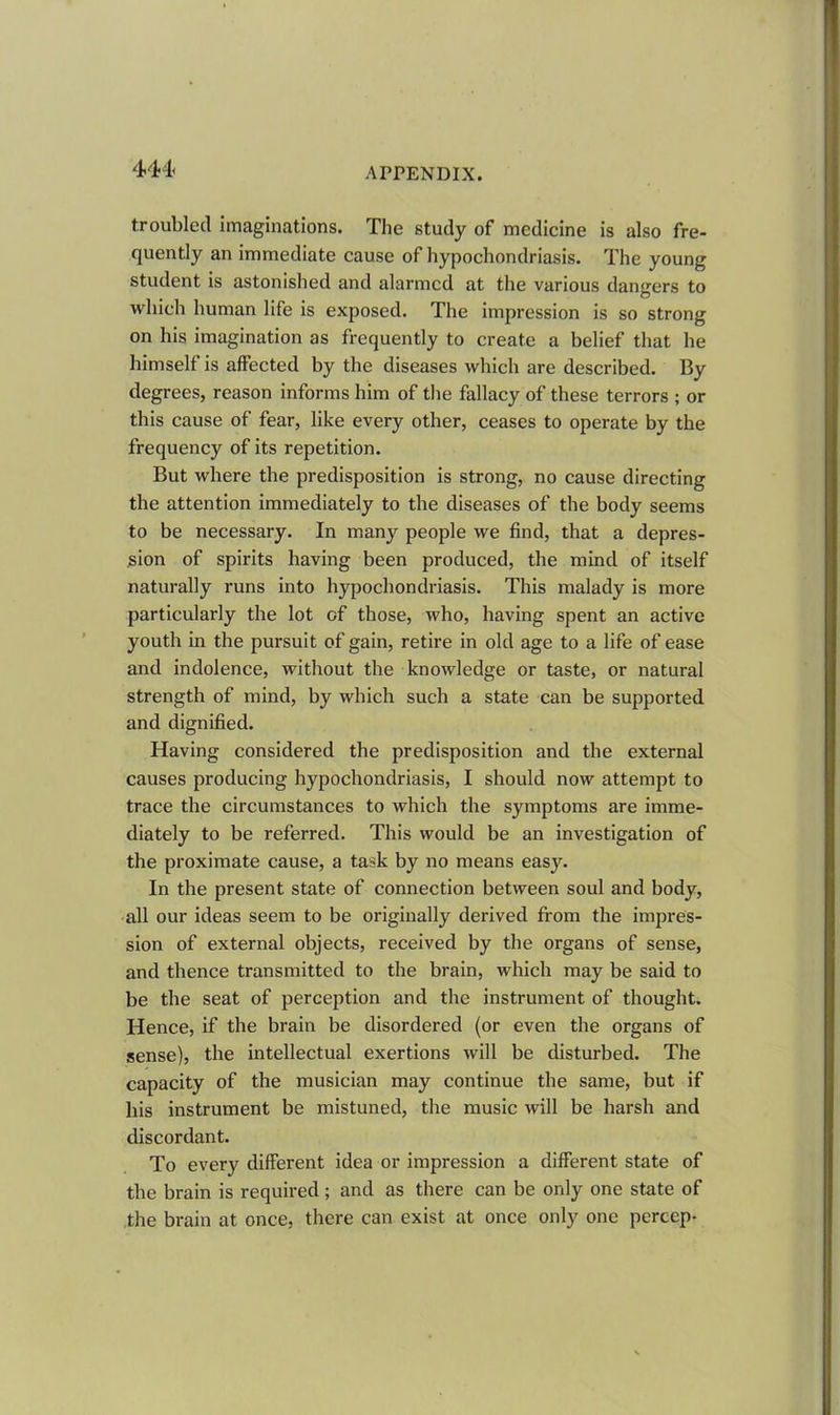 444< troubled imaginations. The study of medicine is also fre- quently an immediate cause of hypochondriasis. The young student is astonished and alarmed at the various dangers to which human life is exposed. The impression is so strong on his imagination as frequently to create a belief that he himself is affected by the diseases which are described. By degrees, reason informs him of the fallacy of these terrors ; or this cause of fear, like every other, ceases to operate by the frequency of its repetition. But where the predisposition is strong, no cause directing the attention immediately to the diseases of the body seems to be necessary. In many people we find, that a depres- sion of spirits having been produced, the mind of itself naturally runs into hypochondriasis. This malady is more particularly the lot of those, who, having spent an active youth in the pursuit of gain, retire in old age to a life of ease and indolence, without the knowledge or taste, or natural strength of mind, by which such a state can be supported and dignified. Having considered the predisposition and the external causes producing hypochondriasis, I should now attempt to trace the circumstances to which the symptoms are imme- diately to be referred. This would be an investigation of the proximate cause, a task by no means easy. In the present state of connection between soul and body, all our ideas seem to be originally derived from the impres- sion of external objects, received by the organs of sense, and thence transmitted to the brain, which may be said to be the seat of perception and the instrument of thought. Hence, if the brain be disordered (or even the organs of sense), the intellectual exertions will be disturbed. The capacity of the musician may continue the same, but if his instrument be mistuned, the music will be harsh and discordant. To every different idea or impression a different state of the brain is required; and as there can be only one state of the brain at once, there can exist at once only one percep-