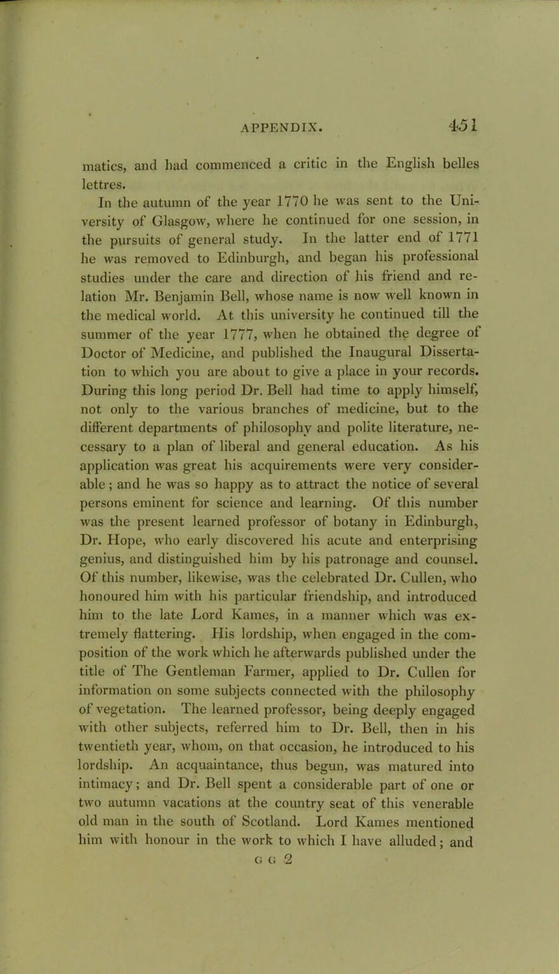 matics, and had commenced a critic in the English belles lettres. In the autumn of the year 1770 lie was sent to the Uni- versity of Glasgow, where he continued for one session, in the pursuits of general study. In the latter end of 1771 he was removed to Edinburgh, and began his professional studies under the care and direction of his friend and re- lation Mr. Benjamin Bell, whose name is now well known in the medical world. At this university he continued till the summer of the year 1777, when he obtained the degree of Doctor of Medicine, and published the Inaugural Disserta- tion to which you are about to give a place in your records. During this long period Dr. Bell had time to apply himself, not only to the various branches of medicine, but to the different departments of philosophy and polite literature, ne- cessary to a plan of liberal and general education. As his application was great his acquirements were very consider- able ; and he was so happy as to attract the notice of several persons eminent for science and learning. Of this number was the present learned professor of botany in Edinburgh, Dr. Hope, who early discovered his acute and enterprising genius, and distinguished him by his patronage and counsel. Of this number, likewise, was the celebrated Dr. Cullen, who honoured him with his particular friendship, and introduced him to the late Lord Karnes, in a manner which was ex- tremely flattering. His lordship, when engaged in the com- position of the work which he afterwards published under the title of The Gentleman Farmer, applied to Dr. Cullen for information on some subjects connected with the philosophy of vegetation. The learned professor, being deeply engaged with other subjects, referred him to Dr. Bell, then in his twentieth year, whom, on that occasion, he introduced to his lordship. An acquaintance, thus begun, was matured into intimacy; and Dr. Bell spent a considerable part of one or two autumn vacations at the country seat of this venerable old man in the south of Scotland. Lord Karnes mentioned him with honour in the work to which I have alluded; and