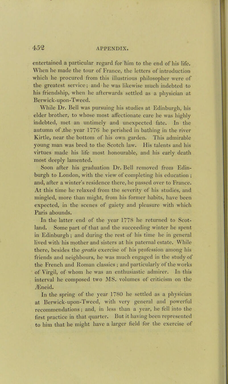 entertained a particular regard for him to the end of his life. When he made the tour of France, the letters of introduction which he procured from this illustrious philosopher were of the greatest service; and he was likewise much indebted to his friendship, when he afterwards settled as a physician at Berwick-upon-Tweed. While Dr. Bell was pursuing his studies at Edinburgh, his elder brother, to whose most affectionate care he was highly indebted, met an untimely and unexpected fate. In the autumn of .the year 1776 he perished in bathing in the river Kirtle, near the bottom of his own garden. This admirable young man was bred to the Scotch law. His talents and his virtues made his life most honourable, and his early death most deeply lamented. Soon after his graduation Dr. Bell removed from Edin- burgh to London, with the view of completing his education ; and, after a winter’s residence there, he passed over to France. At this time he relaxed from the severity of his studies, and mingled, more than might, from his former habits, have been expected, in the scenes of gaiety and pleasure with which Paris abounds. In the latter end of the year 1778 he returned to Scot- land. Some part of that and the succeeding winter he spent in Edinburgh; and during the rest of his time he in general lived with his mother and sisters at his paternal estate. While there, besides the gratis exercise of his profession among his friends and neighbours, he was much engaged in the study of the French and Roman classics ; and particularly of the works of Virgil, of whom he was an enthusiastic admirer. In this interval he composed two MS. volumes of criticism on the iEneid. In the spring of the year 1780 he settled as a physician at Berwick-upon-Tweed, with very general and powerful recommendations; and, in less than a year, he fell into the first practice in that quarter. But it having been represented to him that he might have a larger field for the exercise of