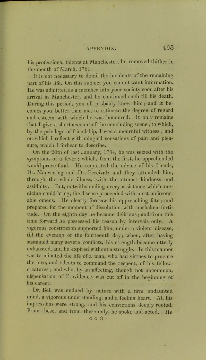 his professional talents at Manchester, he removed thither in the month of March, 1781. It is not necessary to detail the incidents of the remaining part of his life. On this subject you cannot want information. He was admitted as a member into your society soon after his arrival in Manchester, and he continued such till his death. During this period, you all probably knew him; and it be- comes you, better than me, to estimate the degree of regard and esteem with which he was honoured. It only remains that I give a short account of the concluding scene; to which, by the privilege of friendship, I was a mournful witness; and on which I reflect with mingled sensations of pain and plea- sure, which I forbear to describe. On the 20th of last January, 1784, he was seized with the symptoms of a fever; which, from the first, he apprehended would prove'fatal. He requested the advice of his friends, Dr. Manwaring and Dr. Percival; and they attended him, through the whole illness, with the utmost kindness and assiduity. But, notwithstanding every assistance which me- dicine could bring, the disease proceeded with most unfavour- able omens. He clearly foresaw his approaching fate; and prepared for the moment of dissolution with unshaken forti- tude. On the eighth day he became delirious; and from this time forward he possessed his reason by intervals only. A vigorous constitution supported him, under a violent disease, till the evening of the fourteenth day; when, after having sustained many severe conflicts, his strength became utterly exhausted, and he expired without a struggle. In this manner was terminated the life of a man, who had virtues to procure the love, and talents to command the respect, of his fellow- creatures ; and who, by an affecting, though not uncommon, dispensation of Providence, was cut off in the beginning of his career. Dr. Bell was endued by nature with a firm undaunted mind, a vigorous understanding, and a feeling heart. All his impressions were strong, and his convictions deeply rooted. From these, and from these only, he spoke and acted. He g g 3