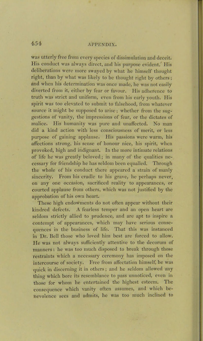 was utterly free from every species of dissimulation and deceit. Ilis conduct was always direct, and his purpose evident. Ilis deliberations were more swayed by what he himself thought right, than by what was likely to be thought right by others; and when his determination was once made, he was not easily diverted from it, either by fear or favour. His adherence to truth was strict and uniform, even from his early youth. His spirit was too elevated to submit to falsehood, from whatever source it might be supposed to arise; whether from the sug- gestions of vanity, the impressions of fear, or the dictates of malice. His humanity was pure and unaffected. No man did a kind action with less consciousness of merit, or less purpose of gaining applause. His passions were warm, his affections strong, his sense of honour nice, his spirit, when provoked, high and indignant. In the more intimate relations of life he was greatly beloved; in many of the qualities ne- cessary for friendship he has seldom been equalled. Through the whole of his conduct there appeared a strain of manly sincerity. From his cradle to his grave, he perhaps never, on any one occasion, sacrificed reality to appearances, or courted applause from others, which was not justified by the approbation of his own heart. These high endowments do not often appear without their kindred defects. A fearless temper and an open heart are seldom strictly allied to prudence, and are apt to inspire a contempt of appearances, which may have serious conse- quences in the business of life. That this was instanced in Dr. Bell those who loved him best are forced to allow. He was not always sufficiently attentive to the decorum of manners: he was too much disposed to break through those restraints which a necessary ceremony has imposed on the intercourse of society. Free from affectation himself, he was quick in discerning it in others; and he seldom allowed any thing which bore its resemblance to pass unnoticed, even in those for whom he entertained the highest esteem. The consequence which vanity often assumes, and which be- nevolence sees and admits, he was too much inclined to
