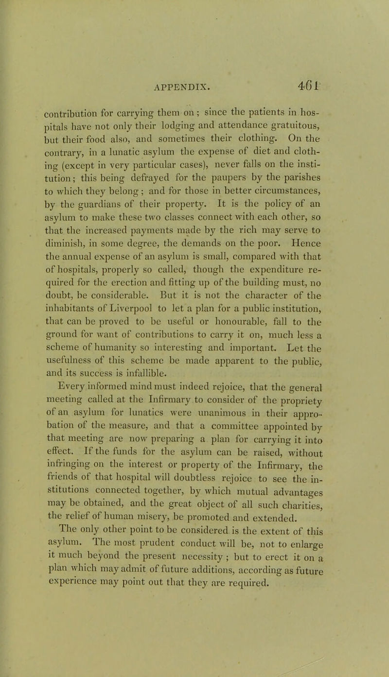 contribution for carrying them on; since the patients in hos- pitals have not only their lodging and attendance gratuitous, hut their food also, and sometimes their clothing. On the contrary, in a lunatic asylum the expense of diet and cloth- ing (except in very particular cases), never falls on the insti- tution ; this being defrayed for the paupers by the parishes to which they belong ; and for those in better circumstances, by the guardians of their property. It is the policy of an asylum to make these two classes connect with each other, so that the increased payments made by the rich may serve to diminish, in some degree, the demands on the poor. Hence the annual expense of an asylum is small, compared with that of hospitals, properly so called, though the expenditure re- quired for the erection and fitting up of the building must, no doubt, be considerable. But it is not the character of the inhabitants of Liverpool to let a plan for a public institution, that can be proved to be useful or honourable, fall to the ground for want of contributions to carry it on, much less a scheme of humanity so interesting and important. Let the usefulness of this scheme be made apparent to the public, and its success is infallible. Every informed mind must indeed rejoice, that the general meeting called at the Infirmary to consider of the propriety of an asylum for lunatics were unanimous in their appro- bation of the measure, and that a committee appointed by that meeting are now preparing a plan for carrying it into effect. If the funds for the asylum can be raised, without infringing on the interest or property of the Infirmary, the friends of that hospital will doubtless rejoice to see the in- stitutions connected together, by which mutual advantages may be obtained, and the great object of all such charities, the relief of human misery, be promoted and extended. The only other point to be considered is the extent of this asylum. The most prudent conduct will be, not to enlarge it much beyond the present necessity ; but to erect it on a plan which may admit of future additions, according as future experience may point out that they are required.