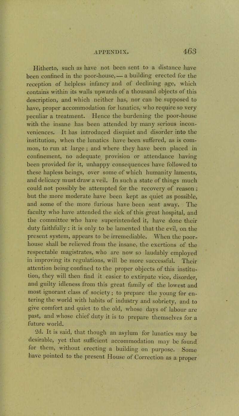 Hitherto, such as have not been sent to a distance have been confined in the poor-house,— a building erected for the reception of helpless infancy and of declining age, which contains within its walls upwards of a thousand objects of this description, and which neither has, nor can be supposed to have, proper accommodation for lunatics, who require so very peculiar a treatment. Hence the burdening the poor-house with the insane has been attended by many serious incon- veniences. It has introduced disquiet and disorder into the institution, when the lunatics have been suffered, as is com- mon, to run at large ; and where they have been placed in confinement, no adequate provision or attendance having been provided for it, unhappy consequences have followed to these hapless beings, over some of which humanity laments, and delicacy must draw a veil. In such a state of things much could not possibly be attempted for the recovery of reason ; but the more moderate have been kept as quiet as possible, and some of the more furious have been sent away. The faculty who have attended the sick of this great hospital, and the committee who have superintended it, have done their duty faithfully : it is only to be lamented that the evil, on the present system, appears to be irremediable. When the poor- house shall be relieved from the insane, the exertions of the respectable magistrates, who are now so laudably employed in improving its regulations, will be more successful. Their attention being confined to the proper objects of this institu- tion, they will then find it easier to extirpate vice, disorder, and guilty idleness from this great family of the lowest and most ignorant class of society; to prepare the young for en- tering the world with habits of industry and sobriety, and to give comfort and quiet to the old, whose days of labour are past, and whose chief duty it is to prepare themselves for a future world. 2d. It is said, that though an asylum for lunatics may be desirable, yet that sufficient accommodation may be found for them, without erecting a building on purpose. Some have pointed to the present House of Correction as a proper