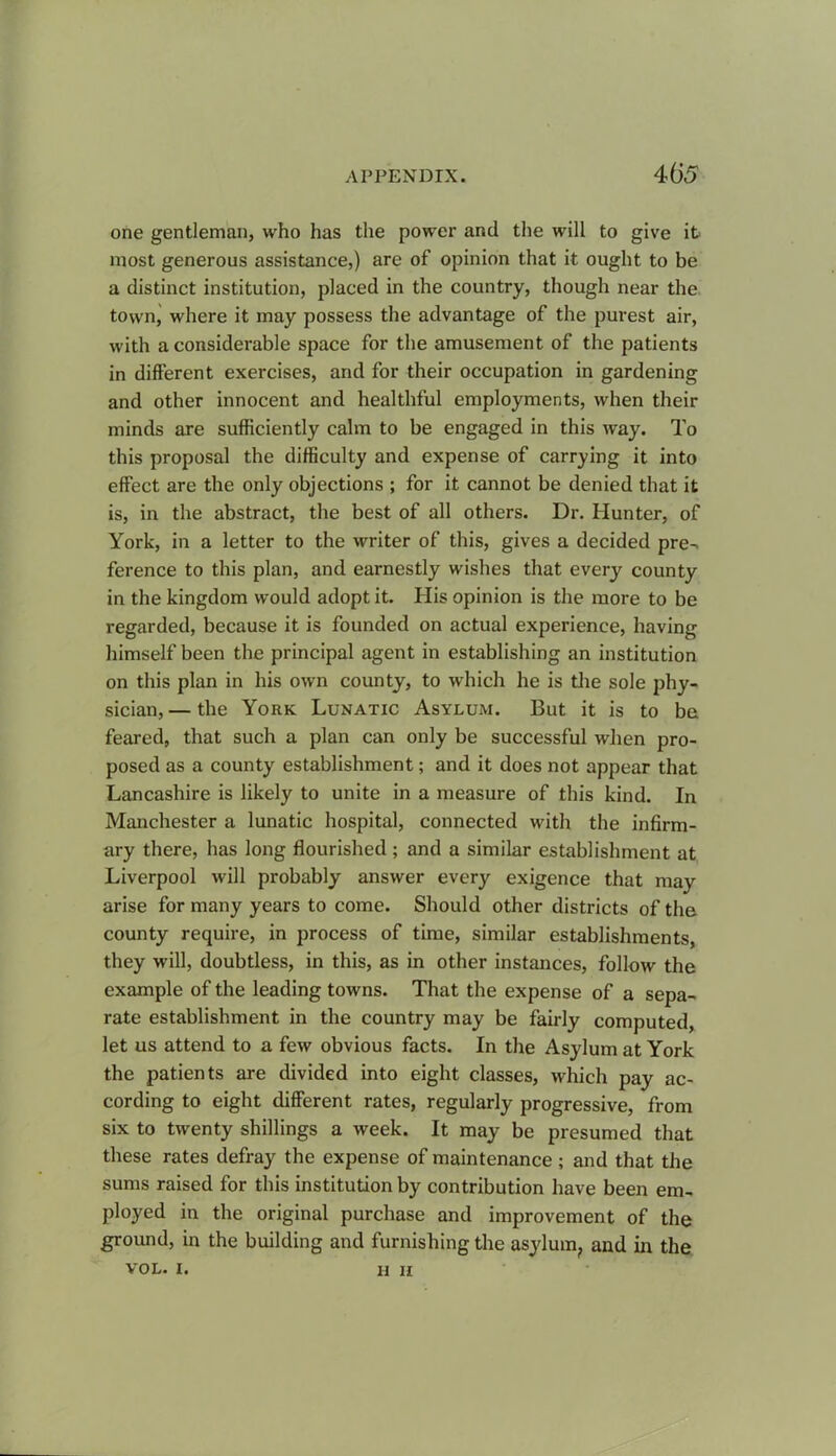 one gentleman, who has the power and the will to give it most generous assistance,) are of opinion that it ought to be a distinct institution, placed in the country, though near the town, where it may possess the advantage of the purest air, with a considerable space for the amusement of the patients in different exercises, and for their occupation in gardening and other innocent and healthful employments, when their minds are sufficiently calm to be engaged in this way. To this proposal the difficulty and expense of carrying it into effect are the only objections ; for it cannot be denied that it is, in the abstract, the best of all others. Dr. Hunter, of York, in a letter to the writer of this, gives a decided pre- ference to this plan, and earnestly wishes that every county in the kingdom would adopt it. His opinion is the more to be regarded, because it is founded on actual experience, having himself been the principal agent in establishing an institution on this plan in his own county, to which he is the sole phy- sician,— the York Lunatic Asylum. But it is to be feared, that such a plan can only be successful when pro- posed as a county establishment; and it does not appear that Lancashire is likely to unite in a measure of this kind. In Manchester a lunatic hospital, connected with the infirm- ary there, has long flourished ; and a similar establishment at Liverpool will probably answer every exigence that may arise for many years to come. Should other districts of the county require, in process of time, similar establishments, they will, doubtless, in this, as in other instances, follow the example of the leading towns. That the expense of a sepa- rate establishment in the country may be fairly computed, let us attend to a few obvious facts. In the Asylum at York the patients are divided into eight classes, which pay ac- cording to eight different rates, regularly progressive, from six to twenty shillings a week. It may be presumed that these rates defray the expense of maintenance ; and that the sums raised for this institution by contribution have been em- ployed in the original purchase and improvement of the ground, in the building and furnishing the asylum, and in the VOL. I. H h