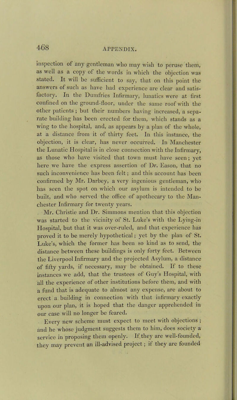 inspection of any gentleman who may wish to peruse them, as well as a copy ol the words in which the objection was stated. It will be sufficient to say, that on this point the answers of such as have had experience are clear and satis- factory. In the Dumfries Infirmary, lunatics were at first confined on the ground-floor, under the same roof with the other patients; but their numbers having increased, a sepa- rate building has been erected for them, which stands as a wing to the hospital, and, as appears by a plan of the whole, at a distance from it of thirty feet. In this instance, the objection, it is clear, has never occurred. In Manchester the Lunatic Hospital is in close connection with the Infirmary, as those who have visited that town must have seen; yet here we have the express assertion of Dr. Eason, that no such inconvenience has been felt; and this account has been confirmed by Mr. Darbey, a very ingenious gentleman, who has seen the spot on which our asylum is intended to be built, and who served the office of apothecary to the Man- chester Infirmary for twenty years. Mr. Christie and Dr. Simmons mention that this objection was started to the vicinity of St. Luke’s with the Lying-in Hospital, but that it was over-ruled, and that experience has proved it to be merely hypothetical; yet by the plan of St. Luke’s, which the former has been so kind as to send, the distance between these buildings is only forty feet. Between the Liverpool Infirmary and the projected Asylum, a distance of fifty yards, if necessary, may be obtained. If to these instances we add, that the trustees of Guy’s Hospital, with all the experience of other institutions before them, and with a fund that is adequate to almost any expense, are about to erect a building in connection with that infirmary exactly upon our plan, it is hoped that the danger apprehended in our case will no longer be feared. Every new scheme must expect to meet with objections ; and he whose judgment suggests them to him, does society a service in proposing them openly. If they are well-founded, they may prevent an ill-advised project; if they are founded