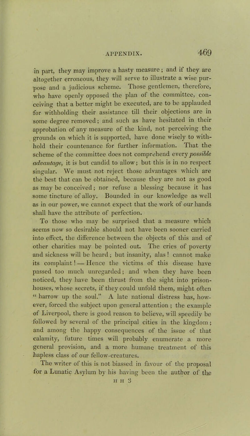 in part, they may improve a hasty measure; and if they are altogether erroneous, they will serve to illustrate a wise pur- pose and a judicious scheme. Those gentlemen, therefore, who have openly opposed the plan of the committee, con- ceiving that a better might be executed, are to be applauded for withholding their assistance till their objections are in some degree removed; and such as have hesitated in their approbation of any measure of the kind, not perceiving the grounds on which it is supported, have done wisely to with- hold their countenance for further information. That the scheme of the committee does not comprehend every possible advantage, it is but candid to allow; but this is in no respect singular. We must not reject those advantages which are the best that can be obtained, because they are not as good as may be conceived; nor refuse a blessing because it has some tincture of alloy. Bounded in our knowledge as well as in our power, we cannot expect that the work of our hands shall have the attribute of perfection. To those who may be surprised that a measure which seems now so desirable should not have been sooner carried into effect, the difference between the objects of this and of other charities may be pointed out. The cries of poverty and sickness will be heard ; but insanity, alas ! cannot make its complaint! — Hence the victims of this disease have passed too much unregarded; and when they have been noticed, they have been thrust from the sight into prison- houses, whose secrets, if they could unfold them, might often “ harrow up the soul.” A late national distress has, how- ever, forced the subject upon general attention ; the example of Liverpool, there is good reason to believe, will speedily be followed by several of the principal cities in the kingdom ; and among the happy consequences of the issue of that calamity, future times will probably enumerate a more general provision, and a more humane treatment of this hapless class of our fellow-creatures. The writer of this is not biassed in favour of the proposal for a Lunatic Asylum by his having been the author of the