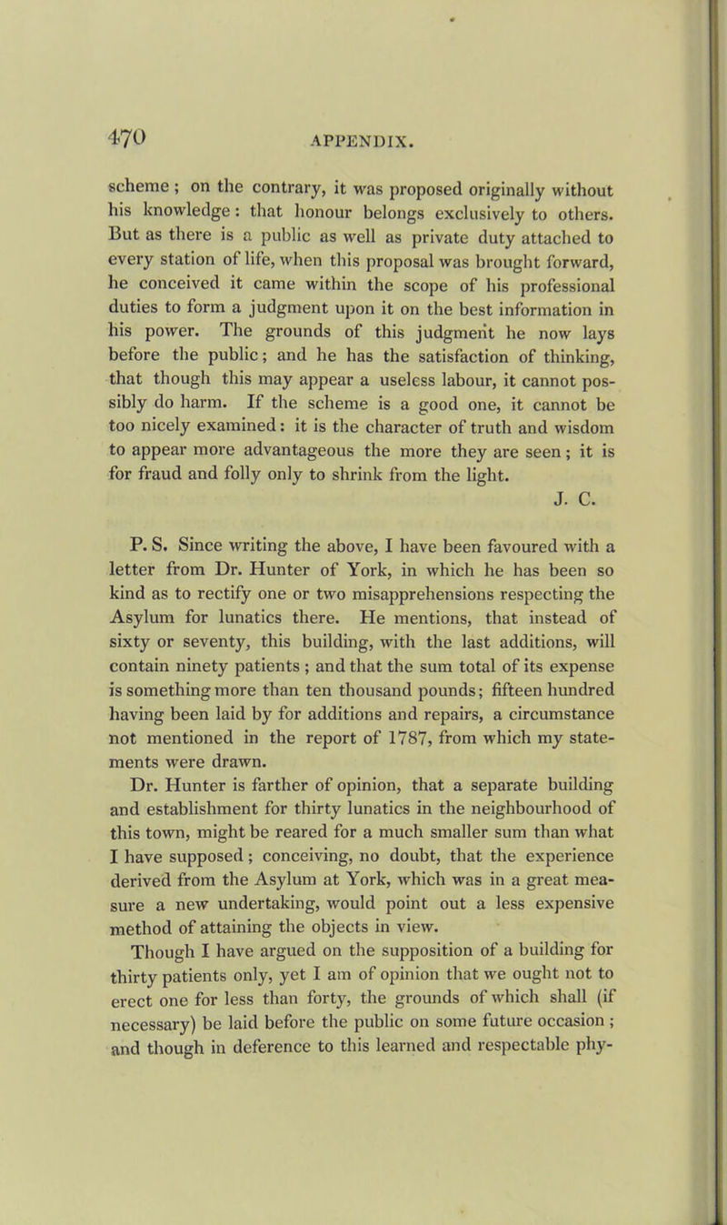 scheme ; on the contrary, it was proposed originally without his knowledge: that honour belongs exclusively to others. But as there is a public as well as private duty attached to every station of life, when this proposal was brought forward, he conceived it came within the scope of his professional duties to form a judgment upon it on the best information in his power. The grounds of this judgment he now lays before the public; and he has the satisfaction of thinking, that though this may appear a useless labour, it cannot pos- sibly do harm. If the scheme is a good one, it cannot be too nicely examined: it is the character of truth and wisdom to appear more advantageous the more they are seen; it is for fraud and folly only to shrink from the light. J. C. P. S. Since writing the above, I have been favoured with a letter from Dr. Hunter of York, in which he has been so kind as to rectify one or two misapprehensions respecting the Asylum for lunatics there. He mentions, that instead of sixty or seventy, this building, with the last additions, will contain ninety patients ; and that the sum total of its expense is something more than ten thousand pounds; fifteen hundred having been laid by for additions and repairs, a circumstance not mentioned in the report of 1787, from which my state- ments were drawn. Dr. Hunter is farther of opinion, that a separate building and establishment for thirty lunatics in the neighbourhood of this town, might be reared for a much smaller sum than what I have supposed; conceiving, no doubt, that the experience derived from the Asylum at York, which was in a great mea- sure a new undertaking, would point out a less expensive method of attaining the objects in view. Though I have argued on the supposition of a building for thirty patients only, yet I am of opinion that we ought not to erect one for less than forty, the grounds of which shall (if necessary) be laid before the public on some future occasion ; and though in deference to this learned and respectable phy-