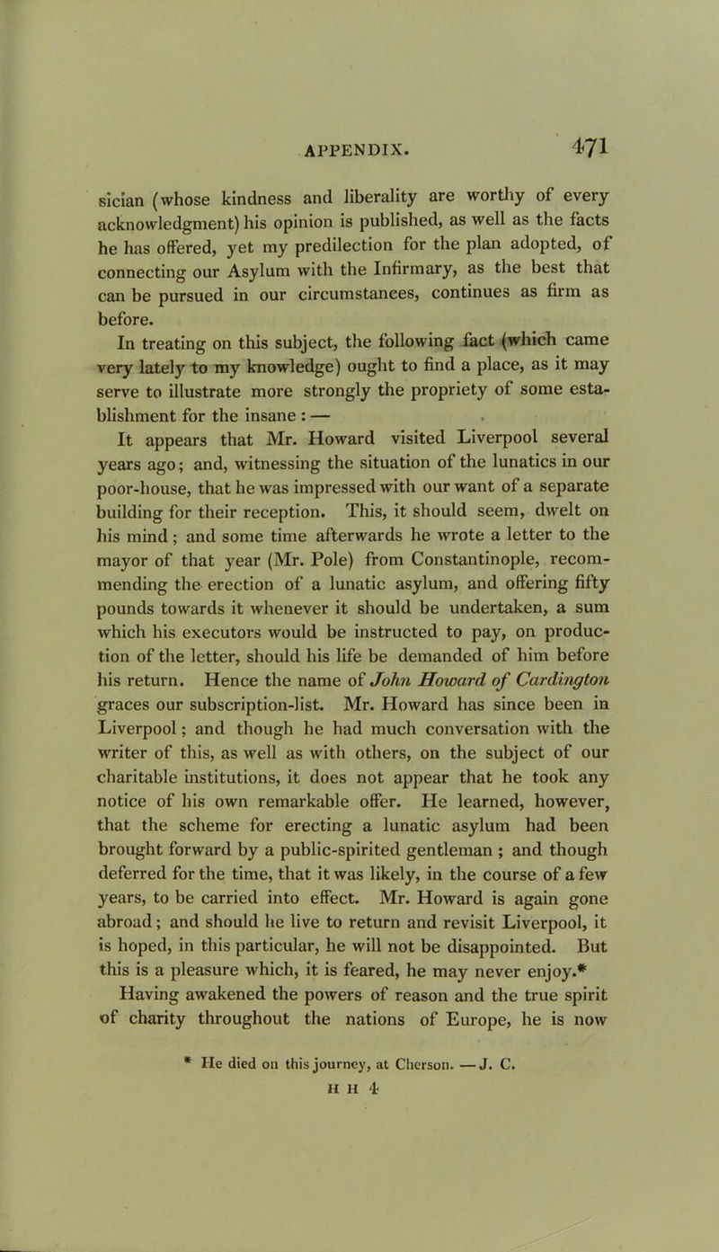 sician (whose kindness and liberality are worthy of every acknowledgment) his opinion is published, as well as the facts he has offered, yet my predilection for the plan adopted, of connecting our Asylum with the Infirmary, as the best that can be pursued in our circumstances, continues as firm as before. In treating on this subject, the following fact (which came very lately to my knowledge) ought to find a place, as it may serve to illustrate more strongly the propriety of some esta- blishment for the insane : — It appears that Mr. Howard visited Liverpool several years ago; and, witnessing the situation of the lunatics in our poor-house, that he was impressed with our want of a separate building for their reception. This, it should seem, dwelt on his mind; and some time afterwards he wrote a letter to the mayor of that year (Mr. Pole) from Constantinople, recom- mending the erection of a lunatic asylum, and offering fifty pounds towards it whenever it should be undertaken, a sum which his executors would be instructed to pay, on produc- tion of the letter, should his life be demanded of him before his return. Hence the name of John Howard of Cardington graces our subscription-list. Mr. Howard has since been in Liverpool; and though he had much conversation with the writer of this, as well as with others, on the subject of our charitable institutions, it does not appear that he took any notice of his own remarkable offer. He learned, however, that the scheme for erecting a lunatic asylum had been brought forward by a public-spirited gentleman ; and though deferred for the time, that it was likely, in the course of a few years, to be carried into effect. Mr. Howard is again gone abroad; and should he live to return and revisit Liverpool, it is hoped, in this particular, he will not be disappointed. But this is a pleasure which, it is feared, he may never enjoy.* Having awakened the powers of reason and the true spirit of charity throughout the nations of Europe, he is now * He died on this journey, at Clierson. —J. C. a H '!■