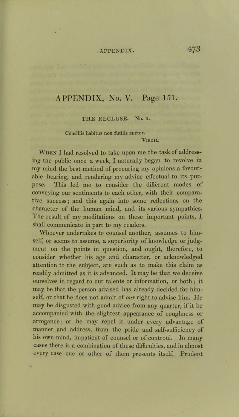 APPENDIX, No. V. Page 151. THE RECLUSE. No. 3. Consiliis habitus non futilis auctor. Virgil. When I had resolved to take upon me the task of address- ing the public once a week, I naturally began to revolve in my mind the best method of procuring my opinions a favour- able hearing, and rendering my advice effectual to its pur- pose. This led me to consider the different modes of conveying our sentiments to each other, with their compara- tive success; and this again into some reflections on the character of the human mind, and its various sympathies. The result of my meditations on these important points, I shall communicate in part to my readers. Whoever undertakes to counsel another, assumes to him- self, or seems to assume, a superiority of knowledge or judg- ment on the points in question, and ought, therefore, to consider whether his age and character, or acknowledged attention to the subject, are such as to make this claim as readily admitted as it is advanced. It may be that we deceive ourselves in regard to our talents or information, or both; it may be that the person advised has already decided for him- self, or that he does not admit of our right to advise him. He may be disgusted with good advice from any quarter, if it be accompanied with the slightest appearance of roughness or arrogance; or he may repel it under every advantage of manner and address, from the pride and self-sufficiency of his own mind, impatient of counsel or of controul. In many cases there is a combination of these difficulties, and in almost every case one or other of them presents itself. Prudent